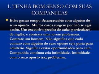 1. TENHA BOM SENSO COM SUAS1. TENHA BOM SENSO COM SUAS
COMPANHIASCOMPANHIAS
 Evite gastar tempoEvite gastar tempo desnecessáriodesnecessário com alguém docom alguém do
sexo oposto. Muitos casos surgem por não se agirsexo oposto. Muitos casos surgem por não se agir
assim. Um executivo precisa de aulas particularesassim. Um executivo precisa de aulas particulares
de inglês, e contrata uma jovem professora.de inglês, e contrata uma jovem professora.
Contrate um homem. Não significa que cadaContrate um homem. Não significa que cada
contato com alguém do sexo oposto seja porta paracontato com alguém do sexo oposto seja porta para
adultério. Significa evitar oportunidades para cair.adultério. Significa evitar oportunidades para cair.
Companhia contínua cria intimidade. IntimidadeCompanhia contínua cria intimidade. Intimidade
com o sexo oposto traz problemas.com o sexo oposto traz problemas.
 
