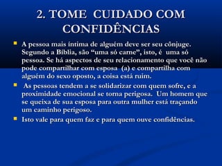 2. TOME CUIDADO COM2. TOME CUIDADO COM
CONFIDÊNCIASCONFIDÊNCIAS
 A pessoa mais íntima de alguém deve ser seu cônjuge.A pessoa mais íntima de alguém deve ser seu cônjuge.
Segundo a Bíblia, são “uma só carne”, isto, é uma sóSegundo a Bíblia, são “uma só carne”, isto, é uma só
pessoa. Se há aspectos de seu relacionamento que você nãopessoa. Se há aspectos de seu relacionamento que você não
pode compartilhar com esposa (a) e compartilha compode compartilhar com esposa (a) e compartilha com
alguém do sexo oposto, a coisa está ruim.alguém do sexo oposto, a coisa está ruim.
 As pessoas tendem a se solidarizar com quem sofre, e aAs pessoas tendem a se solidarizar com quem sofre, e a
proximidade emocional se torna perigosa. Um homem queproximidade emocional se torna perigosa. Um homem que
se queixa de sua esposa para outra mulher está traçandose queixa de sua esposa para outra mulher está traçando
um caminho perigoso.um caminho perigoso.
 Isto vale para quem faz e para quem ouve confidências.Isto vale para quem faz e para quem ouve confidências.
 