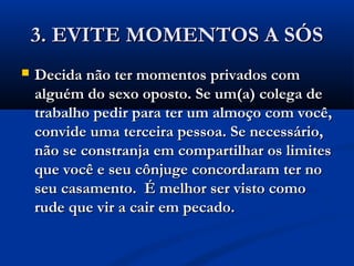 3. EVITE MOMENTOS A SÓS3. EVITE MOMENTOS A SÓS
 Decida não ter momentos privados comDecida não ter momentos privados com
alguém do sexo oposto. Se um(a) colega dealguém do sexo oposto. Se um(a) colega de
trabalho pedir para ter um almoço com você,trabalho pedir para ter um almoço com você,
convide uma terceira pessoa. Se necessário,convide uma terceira pessoa. Se necessário,
não se constranja em compartilhar os limitesnão se constranja em compartilhar os limites
que você e seu cônjuge concordaram ter noque você e seu cônjuge concordaram ter no
seu casamento. É melhor ser visto comoseu casamento. É melhor ser visto como
rude que vir a cair em pecado.rude que vir a cair em pecado.
 