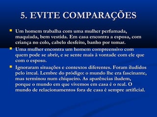 5. EVITE COMPARAÇÕES5. EVITE COMPARAÇÕES
 Um homem trabalha com uma mulher perfumada,Um homem trabalha com uma mulher perfumada,
maquiada, bem vestida. Em casa encontra a esposa, commaquiada, bem vestida. Em casa encontra a esposa, com
criança no colo, cabelo desfeito, banho por tomar.criança no colo, cabelo desfeito, banho por tomar.
 Uma mulher encontra um homem compreensivo comUma mulher encontra um homem compreensivo com
quem pode se abrir, e se sente mais à vontade com ele quequem pode se abrir, e se sente mais à vontade com ele que
com o esposo.com o esposo.
 Ignoraram situações e contextos diferentes. Foram iludidosIgnoraram situações e contextos diferentes. Foram iludidos
pelo irreal. Lembre do pródigo: o mundo lhe era fascinante,pelo irreal. Lembre do pródigo: o mundo lhe era fascinante,
mas terminou num chiqueiro. As aparências iludem,mas terminou num chiqueiro. As aparências iludem,
porque o mundo em que vivemos em casa é o real. Oporque o mundo em que vivemos em casa é o real. O
mundo de relacionamentos fora de casa é sempre artificial.mundo de relacionamentos fora de casa é sempre artificial.
 