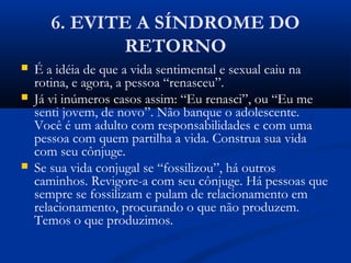 6. EVITE A SÍNDROME DO
RETORNO
 É a idéia de que a vida sentimental e sexual caiu na
rotina, e agora, a pessoa “renasceu”.
 Já vi inúmeros casos assim: “Eu renasci”, ou “Eu me
senti jovem, de novo”. Não banque o adolescente.
Você é um adulto com responsabilidades e com uma
pessoa com quem partilha a vida. Construa sua vida
com seu cônjuge.
 Se sua vida conjugal se “fossilizou”, há outros
caminhos. Revigore-a com seu cônjuge. Há pessoas que
sempre se fossilizam e pulam de relacionamento em
relacionamento, procurando o que não produzem.
Temos o que produzimos.
 