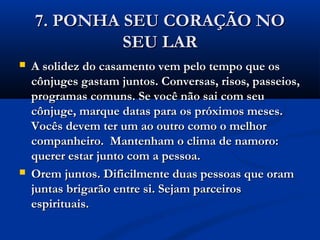 7. PONHA SEU CORAÇÃO NO7. PONHA SEU CORAÇÃO NO
SEU LARSEU LAR
 A solidez do casamento vem pelo tempo que osA solidez do casamento vem pelo tempo que os
cônjuges gastam juntos. Conversas, risos, passeios,cônjuges gastam juntos. Conversas, risos, passeios,
programas comuns. Se você não sai com seuprogramas comuns. Se você não sai com seu
cônjuge, marque datas para os próximos meses.cônjuge, marque datas para os próximos meses.
Vocês devem ter um ao outro como o melhorVocês devem ter um ao outro como o melhor
companheiro. Mantenham o clima de namoro:companheiro. Mantenham o clima de namoro:
querer estar junto com a pessoa.querer estar junto com a pessoa.
 Orem juntos. Dificilmente duas pessoas que oramOrem juntos. Dificilmente duas pessoas que oram
juntas brigarão entre si. Sejam parceirosjuntas brigarão entre si. Sejam parceiros
espirituais.espirituais.
 