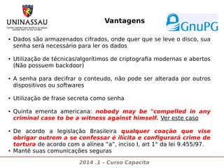 Vantagens
●

●

●

●

●

●

●

Dados são armazenados cifrados, onde quer que se leve o disco, sua
senha será necessário para ler os dados
Utilização de técnicas/algorítimos de criptografia modernas e abertos
(Não possuem backdoor)
A senha para decifrar o conteudo, não pode ser alterada por outros
dispositivos ou softwares
Utilização de frase secreta como senha
Quinta ementa americana: nobody may be "compelled in any
criminal case to be a witness against himself. Ver este caso
De acordo a legislação Brasileira qualquer coação que vise
obrigar outrem a se confessar é ilícita e configurará crime de
tortura de acordo com a alínea “a”, inciso I, art 1° da lei 9.455/97.
Mantê suas comunicações seguras
2014 .1 – Curso Capacita

 