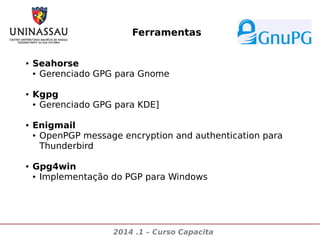 Ferramentas
●

●

●

●

Seahorse
● Gerenciado GPG para Gnome
Kgpg
● Gerenciado GPG para KDE]
Enigmail
● OpenPGP message encryption and authentication para
Thunderbird
Gpg4win
● Implementação do PGP para Windows

2014 .1 – Curso Capacita

 