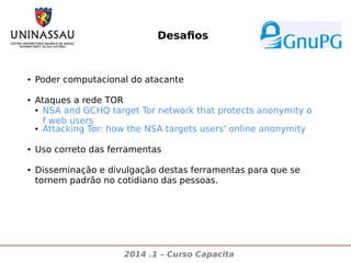 Desafios

●

●

●

●

Poder computacional do atacante
Ataques a rede TOR
● NSA and GCHQ target Tor network that protects anonymity o
f web users
● Attacking Tor: how the NSA targets users' online anonymity
Uso correto das ferramentas
Disseminação e divulgação destas ferramentas para que se
tornem padrão no cotidiano das pessoas.

2014 .1 – Curso Capacita

 