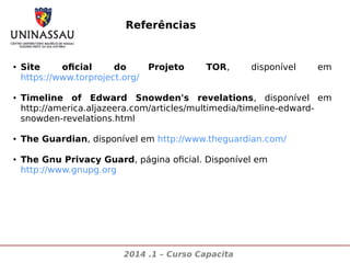 Referências

●

●

●

●

Site
oficial
do
https://www.torproject.org/

Projeto

TOR,

disponível

em

Timeline of Edward Snowden's revelations, disponível em
http://america.aljazeera.com/articles/multimedia/timeline-edwardsnowden-revelations.html
The Guardian, disponível em http://www.theguardian.com/
The Gnu Privacy Guard, página oficial. Disponível em
http://www.gnupg.org

2014 .1 – Curso Capacita

 