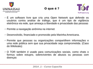 O que é ?
✔

É um software livre que cria uma Open Network que defende os
usuários contra analise de tráfego, que é um tipo de vigilância
eletrônica via rede, que ameaça a liberdade e privacidade das pessoas

✔

Permite a navegação anônima na internet

✔

Desenvolvido, financiado e promovido pela Marinha Americana.

✔

✔

Permite que pessoas ou organizações compartilhem informações e
uma rede pública sem que sua privacidade seja comprometida. (Caso
do Wikileaks)
O TOR também é usado para comunicações sociais, como chats o
formus sobre estupro, sobreviventes de abusos ou pessoas com
doenças

2014 .1 – Curso Capacita

 