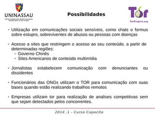 Possibilidades
✔

✔

✔

✔

✔

Utilização em comunicações sociais sensíveis, como chats o formus
sobre estupro, sobreviventes de abusos ou pessoas com doenças
Acesso a sites que restringem o acesso ao seu conteúdo, a partir de
determinadas regiões:
✔ Governo Chinês
✔ Sites Americanos de conteúdo multimídia
Jornalistas
dissidentes

estabelecem

comunicação

com

denunciantes

ou

Funcionários das ONGs utilizam o TOR para comunicação com suas
bases quando estão realizando trabalhos remotos
Empresas utilizam tor para realização de analises competitivas sem
que sejam detectados pelos concorrentes.
2014 .1 – Curso Capacita

 