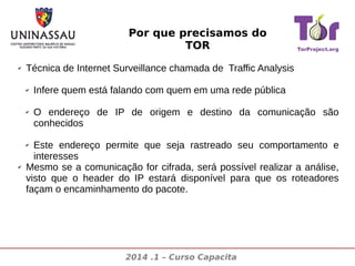 Por que precisamos do
TOR
✔

Técnica de Internet Surveillance chamada de Traffic Analysis
✔

✔

Infere quem está falando com quem em uma rede pública
O endereço de IP de origem e destino da comunicação são
conhecidos

Este endereço permite que seja rastreado seu comportamento e
interesses
Mesmo se a comunicação for cifrada, será possível realizar a análise,
visto que o header do IP estará disponível para que os roteadores
façam o encaminhamento do pacote.
✔

✔

2014 .1 – Curso Capacita

 