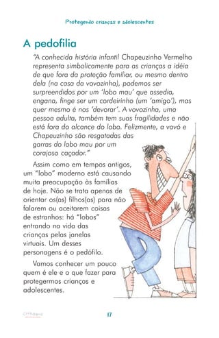Protegendo crianças e adolescentes


A pedofilia
   “A conhecida história infantil Chapeuzinho Vermelho
   representa simbolicamente para as crianças a idéia
   de que fora da proteção familiar, ou mesmo dentro
   dela (na casa da vovozinha), podemos ser
   surpreendidos por um ‘lobo mau’ que assedia,
   engana, finge ser um cordeirinho (um ‘amigo’), mas
   quer mesmo é nos ‘devorar’. A vovozinha, uma
   pessoa adulta, também tem suas fragilidades e não
   está fora do alcance do lobo. Felizmente, a vovó e
   Chapeuzinho são resgatadas das
   garras do lobo mau por um
   corajoso caçador.”
    Assim como em tempos antigos,
um “lobo” moderno está causando
muita preocupação às famílias
de hoje. Não se trata apenas de
orientar os(as) filhos(as) para não
falarem ou aceitarem coisas
de estranhos: há “lobos”
entrando na vida das
crianças pelas janelas
virtuais. Um desses
personagens é o pedófilo.
   Vamos conhecer um pouco
quem é ele e o que fazer para
protegermos crianças e
adolescentes.


                             17
 