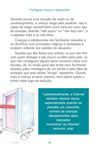 Protegendo crianças e adolescentes


Quando ocorre uma situação de medo ou de
constrangimento, a criança reage pela paralisia: não é
capaz de reagir normalmente como faria em outro tipo
de situação, dizendo “não quero” ou “não faço isso”, e
o agressor sabe e se vale disso.
    Crianças e adolescentes são facilmente induzidos a
se identificar com promessas mágicas e vantajosas e
acabam cedendo aos pedidos do abusador.
   Aqueles que têm baixa auto-estima, os que não têm
com quem dialogar e são pouco ouvidos pelos pais, os
que não conseguem alguém para conversar sobre suas
dúvidas, de um modo geral são ainda mais facilmente
atraídos pelas mensagens de um adulto e pela idéia de
proteção que esse adulto “amigo” representa. Quanto
mais a criança se sentir sozinha, mais estará sujeita a
entrar nesse jogo de sedução.



                       “Lamentavelmente, a Internet
                          também oferece riscos,
                         especialmente quando se
                           percebe um crescente
                            número de crianças
                            desaparecidas após
                                 marcados
                          ‘encontros’ na Internet.”
                                 (MIRANDA, 2006)




                            21
 