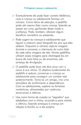 Protegendo crianças e adolescentes


Eventualmente ele pode fazer contato telefônico,
caso a criança ou adolescente forneça um
número. Como tática de sedução, o pedófilo
pode até mesmo falar como criança, fazendo-se
passar por uma, ganhando desse modo a
confiança. Pode, também, oferecer algum
benefício monetário ou presentes.
Pode sugerir às crianças e adolescentes que
liguem a webcam para fotografá-los sem que eles
saibam. Enquanto a câmera captura imagens
durante a conversa, o internauta do outro lado
da rede salva imagens da tela. Muitos pedófilos
utilizam essas imagens para chantageá-los em
busca de mais fotos ou de encontros, sob
ameaça de divulgação.
O pedófilo pode levar até dois anos com o
cerco à sua vítima. O objetivo fundamental do
pedófilo é seduzir, convencer a criança ou
adolescente para conseguir um contato real
posteriormente. Torna-se um amigo, cria uma
atmosfera de acolhimento e dependência.
Com as adolescentes, explora as fantasias
românticas, alimentadas por carências
emocionais e afetivas.
Usa como forma de coação os “segredos” que
estabelece com a vítima, acuando-a para manter
o silêncio, fazendo ameaças à criança em
relação à família ou a ela própria.


                      23
 