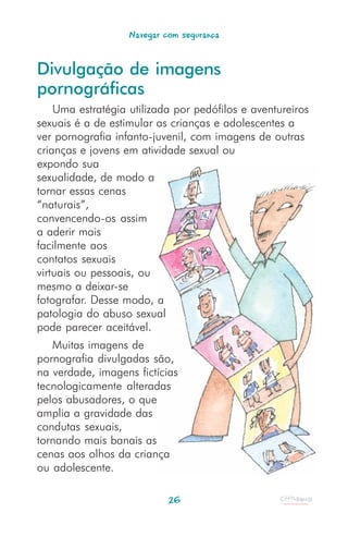 Navegar com segurança


Divulgação de imagens
pornográficas
    Uma estratégia utilizada por pedófilos e aventureiros
sexuais é a de estimular as crianças e adolescentes a
ver pornografia infanto-juvenil, com imagens de outras
crianças e jovens em atividade sexual ou
expondo sua
sexualidade, de modo a
tornar essas cenas
“naturais”,
convencendo-os assim
a aderir mais
facilmente aos
contatos sexuais
virtuais ou pessoais, ou
mesmo a deixar-se
fotografar. Desse modo, a
patologia do abuso sexual
pode parecer aceitável.
   Muitas imagens de
pornografia divulgadas são,
na verdade, imagens fictícias
tecnologicamente alteradas
pelos abusadores, o que
amplia a gravidade das
condutas sexuais,
tornando mais banais as
cenas aos olhos da criança
ou adolescente.

                            26
 