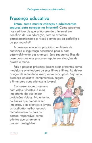Protegendo crianças e adolescentes


Presença educativa
   Então, como manter crianças e adolescentes
seguros para navegar na Internet? Como podemos
nos certificar de que estão usando a Internet em
benefício de sua educação, sem se exporem
desnecessariamente a riscos e ameaças da pedofilia e
da pornografia?
   A presença educativa propicia o ambiente de
confiança e segurança necessário para o bom
desenvolvimento das crianças. Essa segurança lhes dá
base para que elas procurem apoio em situações de
dúvida e medo.
    Pais e pessoas próximas devem estar presentes como
modelos e orientadores de seus filhos e filhas. Ao deixar
o lugar de autoridade vazio, outro o ocupará. Seja uma
presença educativa compreensiva, segura
e firme para suas crianças e jovens!
   Conversar sobre o assunto
com os(as) filhos(as) é mais
importante do que impor
proibições rígidas. No entanto,
há limites que precisam ser
impostos, e as crianças e jovens
os aceitarão melhor quando
reconhecerem os pais ou
pessoa responsável como
adultos que os amam e
querem protegê-los.


                            27
 