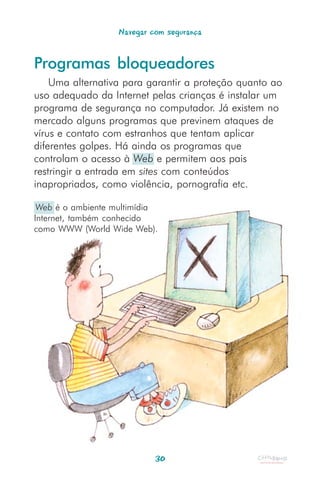Navegar com segurança


Programas bloqueadores
    Uma alternativa para garantir a proteção quanto ao
uso adequado da Internet pelas crianças é instalar um
programa de segurança no computador. Já existem no
mercado alguns programas que previnem ataques de
vírus e contato com estranhos que tentam aplicar
diferentes golpes. Há ainda os programas que
controlam o acesso à Web e permitem aos pais
restringir a entrada em sites com conteúdos
inapropriados, como violência, pornografia etc.

 Web é o ambiente multimídia
Internet, também conhecido
como WWW (World Wide Web).




                            30
 