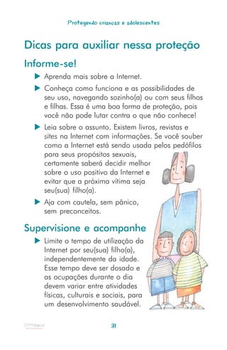 Protegendo crianças e adolescentes


Dicas para auxiliar nessa proteção
Informe-se!
    Aprenda mais sobre a Internet.
    Conheça como funciona e as possibilidades de
    seu uso, navegando sozinho(a) ou com seus filhos
    e filhas. Essa é uma boa forma de proteção, pois
    você não pode lutar contra o que não conhece!
    Leia sobre o assunto. Existem livros, revistas e
    sites na Internet com informações. Se você souber
    como a Internet está sendo usada pelos pedófilos
    para seus propósitos sexuais,
    certamente saberá decidir melhor
    sobre o uso positivo da Internet e
    evitar que a próxima vítima seja
    seu(sua) filho(a).
    Aja com cautela, sem pânico,
    sem preconceitos.

Supervisione e acompanhe
    Limite o tempo de utilização da
    Internet por seu(sua) filho(a),
    independentemente da idade.
    Esse tempo deve ser dosado e
    as ocupações durante o dia
    devem variar entre atividades
    físicas, culturais e sociais, para
    um desenvolvimento saudável.

                           31
 