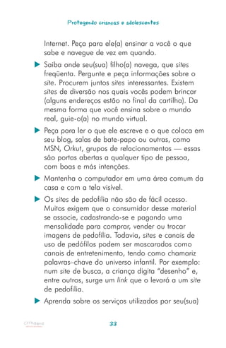 Protegendo crianças e adolescentes


Internet. Peça para ele(a) ensinar a você o que
sabe e navegue de vez em quando.
Saiba onde seu(sua) filho(a) navega, que sites
freqüenta. Pergunte e peça informações sobre o
site. Procurem juntos sites interessantes. Existem
sites de diversão nos quais vocês podem brincar
(alguns endereços estão no final da cartilha). Da
mesma forma que você ensina sobre o mundo
real, guie-o(a) no mundo virtual.
Peça para ler o que ele escreve e o que coloca em
seu blog, salas de bate-papo ou outras, como
MSN, Orkut, grupos de relacionamentos — essas
são portas abertas a qualquer tipo de pessoa,
com boas e más intenções.
Mantenha o computador em uma área comum da
casa e com a tela visível.
Os sites de pedofilia não são de fácil acesso.
Muitos exigem que o consumidor desse material
se associe, cadastrando-se e pagando uma
mensalidade para comprar, vender ou trocar
imagens de pedofilia. Todavia, sites e canais de
uso de pedófilos podem ser mascarados como
canais de entretenimento, tendo como chamariz
palavras–chave do universo infantil. Por exemplo:
num site de busca, a criança digita “desenho” e,
entre outros, surge um link que o levará a um site
de pedofilia.
Aprenda sobre os serviços utilizados por seu(sua)


                      33
 