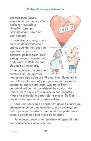 Protegendo crianças e adolescentes


provoca perturbação,
vergonha e que parece não
poder ser revelado a
ninguém. Esse tipo,
decididamente, não é um
bom segredo.
   Incentive as crianças com
palavras de acolhimento e
apoio, dizendo-lhes que são
espertas e capazes e,
portanto, podem dizer “não”
e reagir quando alguém não
as deixar à vontade ou fizer
algo que as incomode.
   Se acontecer um caso de
contato com um agressor,
não puna e não culpe seu filho ou filha. Ele ou ela é
uma vítima e foi usado(a) por pessoas sem escrúpulos:
precisa de apoio e proteção. Mesmo se ficar
perturbado(a) com o que ele(ela) lhe contar, não
esboce reação que possa aumentar sua angústia.
Mostre-se amigo(a) e disposto(a) a ajudar. Ele(Ela)
precisa saber que você acredita nele(a).
   Após uma situação de abuso, em geral a criança ou
adolescente perde a autoconfiança e a confiança em
outras pessoas. Se isso ocorrer, a criança pode sentir
culpa e vergonha e terá medo de se expor.
   Neste caso, procurar um profissional especializado
para orientação é uma boa dica.

                            37
 