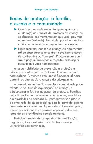 Navegar com segurança


Redes de proteção: a família,
a escola e a comunidade
      Construa uma rede social de apoio que possa
      ajudá-lo(a) nas tarefas de proteção da criança ou
      adolescente, nos momentos em que você, pai, mãe
      ou responsável, esteja fora do lar por algum motivo
      e não possa oferecer a supervisão necessária.
      Fique atento(a) quando a criança ou adolescente
      sai de casa para se encontrar a sós com pessoas
      desconhecidas ou “amigos”. Procure saber quem
      são e peça informações a respeito, caso sejam
      pessoas que você não conhece.
    A responsabilidade da prevenção e proteção a
crianças e adolescentes é de todos: família, escola e
comunidade. A atuação conjunta é fundamental para
garantir os direitos da criança e do adolescente.
   A parceria entre famílias, escola e comunidade pode
reverter a “cultura de exploração” de crianças e
adolescentes e facilitar as ações de proteção. Famílias
cujos filhos foram, ou correm o risco de ser, envolvidos
em atividades de pedofilia ou pornografia vão precisar
de uma rede de ajuda social que pode partir da própria
comunidade e da escola. A partir dessa base de apoio,
devem ser acionados os serviços especializados que
tomarão as providências complementares.
   Participe também de campanhas de mobilização.
Engajados, todos estarão mais atentos e menos
vulneráveis aos criminosos.

                           38
 