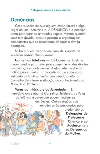 Protegendo crianças e adolescentes


Denúncias
    Caso suspeite de que alguém esteja fazendo algo
ilegal on-line, denuncie-o. A DENÚNCIA é a principal
arma para frear as atividades ilegais. Mesmo quando
você tem dúvida, procure pessoas e organizações
competentes que se incumbirão de fazer a devida
apuração.
    Saiba a quem recorrer em caso de suspeita de
violência sexual infanto-juvenil:
    Conselhos Tutelares — Os Conselhos Tutelares
foram criados para zelar pelo cumprimento dos direitos
das crianças e adolescentes. A eles cabe receber a
notificação e analisar a procedência de cada caso,
visitando as famílias. Se for confirmado o fato, o
Conselho deve levar a situação ao conhecimento do
Ministério Público.
  Varas da Infância e da Juventude — Em
município onde não há Conselhos Tutelares, as Varas
  da Infância e Juventude podem receber as
                denúncias. Outros órgãos que
                   também estão preparados para
                                    ajudar são as
                                     Delegacias de
                                      Proteção à
                                      Criança e ao
                                      Adolescente e
                                     as Delegacias
                                    da Mulher.

                            41
 