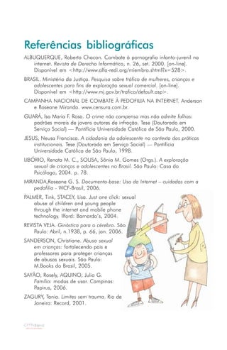 Referências bibliográficas
ALBUQUERQUE, Roberto Chacon. Combate à pornografia infanto-juvenil na
   internet. Revista de Derecho Informático, n. 26, set. 2000. [on-line].
   Disponível em <http://www.alfa-redi.org/miembro.shtml?x=528>.
BRASIL. Ministério da Justiça. Pesquisa sobre tráfico de mulheres, crianças e
   adolescentes para fins de exploração sexual comercial. [on-line].
   Disponível em <http://www.mj.gov.br/trafico/default.asp>.
CAMPANHA NACIONAL DE COMBATE À PEDOFILIA NA INTERNET. Anderson
   e Roseane Miranda. www.censura.com.br.
GUARÁ, Isa Maria F. Rosa. O crime não compensa mas não admite falhas:
   padrões morais de jovens autores de infração. Tese (Doutorado em
   Serviço Social) — Pontifícia Universidade Católica de São Paulo, 2000.
JESUS, Neusa Francisca. A cidadania da adolescente no contexto das práticas
    institucionais. Tese (Doutorado em Serviço Social) — Pontifícia
    Universidade Católica de São Paulo, 1998.
LIBÓRIO, Renata M. C., SOUSA, Sônia M. Gomes (Orgs.). A exploração
    sexual de crianças e adolescentes no Brasil. São Paulo: Casa do
    Psicólogo, 2004. p. 78.
MIRANDA,Roseane G. S. Documento-base: Uso da Internet – cuidados com a
    pedofilia - WCF-Brasil, 2006.
PALMER, Tink, STACEY, Lisa. Just one click: sexual
    abuse of children and young people
    through the internet and mobile phone
    technology. Ilford: Barnardo’s, 2004.
REVISTA VEJA. Ginástica para o cérebro. São
    Paulo: Abril, n.1938, p. 66, jan. 2006.
SANDERSON, Christiane. Abuso sexual
   em crianças: fortalecendo pais e
   professores para proteger crianças
   de abusos sexuais. São Paulo:
   M.Books do Brasil, 2005.
SAYÃO, Rosely, AQUINO, Julio G.
    Família: modos de usar. Campinas:
    Papirus, 2006.
ZAGURY, Tania. Limites sem trauma. Rio de
   Janeiro: Record, 2001.
 