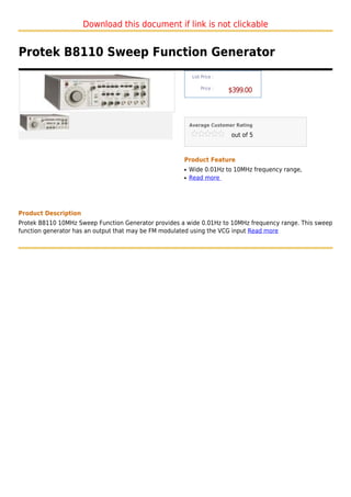 Download this document if link is not clickable


Protek B8110 Sweep Function Generator
                                                           List Price :

                                                               Price :
                                                                          $399.00



                                                          Average Customer Rating

                                                                          out of 5



                                                      Product Feature
                                                      q   Wide 0.01Hz to 10MHz frequency range,
                                                      q   Read more




Product Description
Protek B8110 10MHz Sweep Function Generator provides a wide 0.01Hz to 10MHz frequency range. This sweep
function generator has an output that may be FM modulated using the VCG input Read more
 