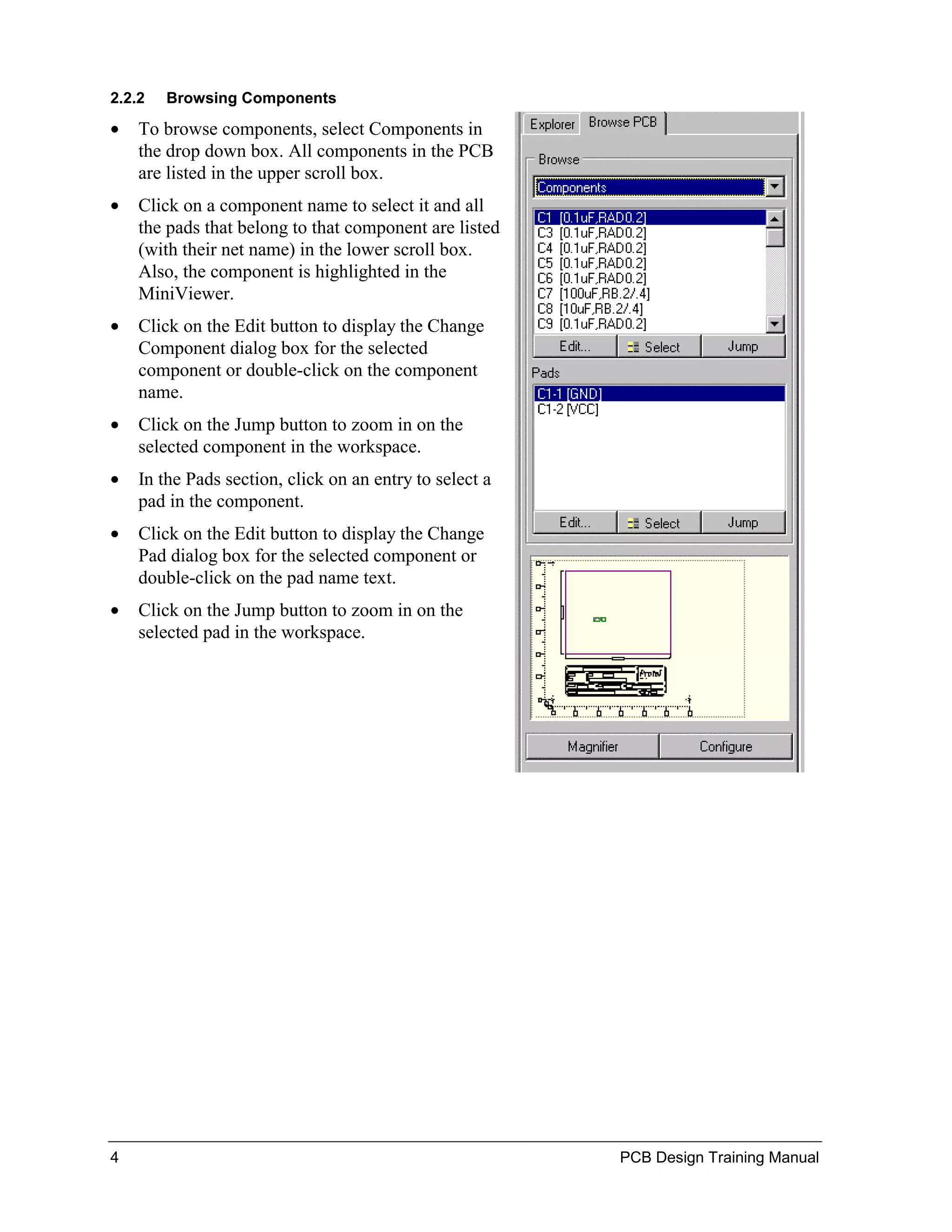 2.2.2   Browsing Components

•   To browse components, select Components in
    the drop down box. All components in the PCB
    are listed in the upper scroll box.
•   Click on a component name to select it and all
    the pads that belong to that component are listed
    (with their net name) in the lower scroll box.
    Also, the component is highlighted in the
    MiniViewer.
•   Click on the Edit button to display the Change
    Component dialog box for the selected
    component or double-click on the component
    name.
•   Click on the Jump button to zoom in on the
    selected component in the workspace.
•   In the Pads section, click on an entry to select a
    pad in the component.
•   Click on the Edit button to display the Change
    Pad dialog box for the selected component or
    double-click on the pad name text.
•   Click on the Jump button to zoom in on the
    selected pad in the workspace.




4                                                        PCB Design Training Manual
 