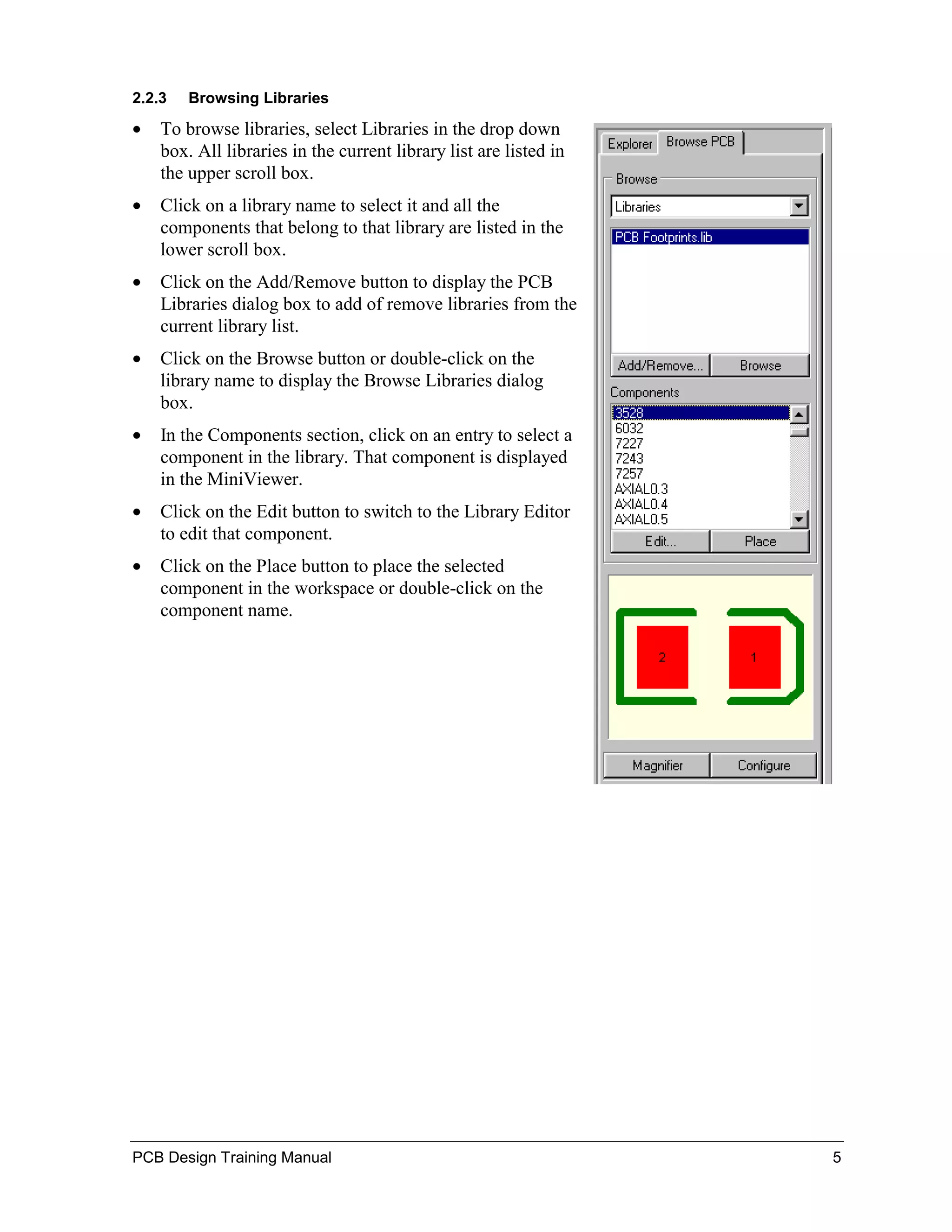 2.2.3   Browsing Libraries

•   To browse libraries, select Libraries in the drop down
    box. All libraries in the current library list are listed in
    the upper scroll box.
•   Click on a library name to select it and all the
    components that belong to that library are listed in the
    lower scroll box.
•   Click on the Add/Remove button to display the PCB
    Libraries dialog box to add of remove libraries from the
    current library list.
•   Click on the Browse button or double-click on the
    library name to display the Browse Libraries dialog
    box.
•   In the Components section, click on an entry to select a
    component in the library. That component is displayed
    in the MiniViewer.
•   Click on the Edit button to switch to the Library Editor
    to edit that component.
•   Click on the Place button to place the selected
    component in the workspace or double-click on the
    component name.




PCB Design Training Manual                                         5
 