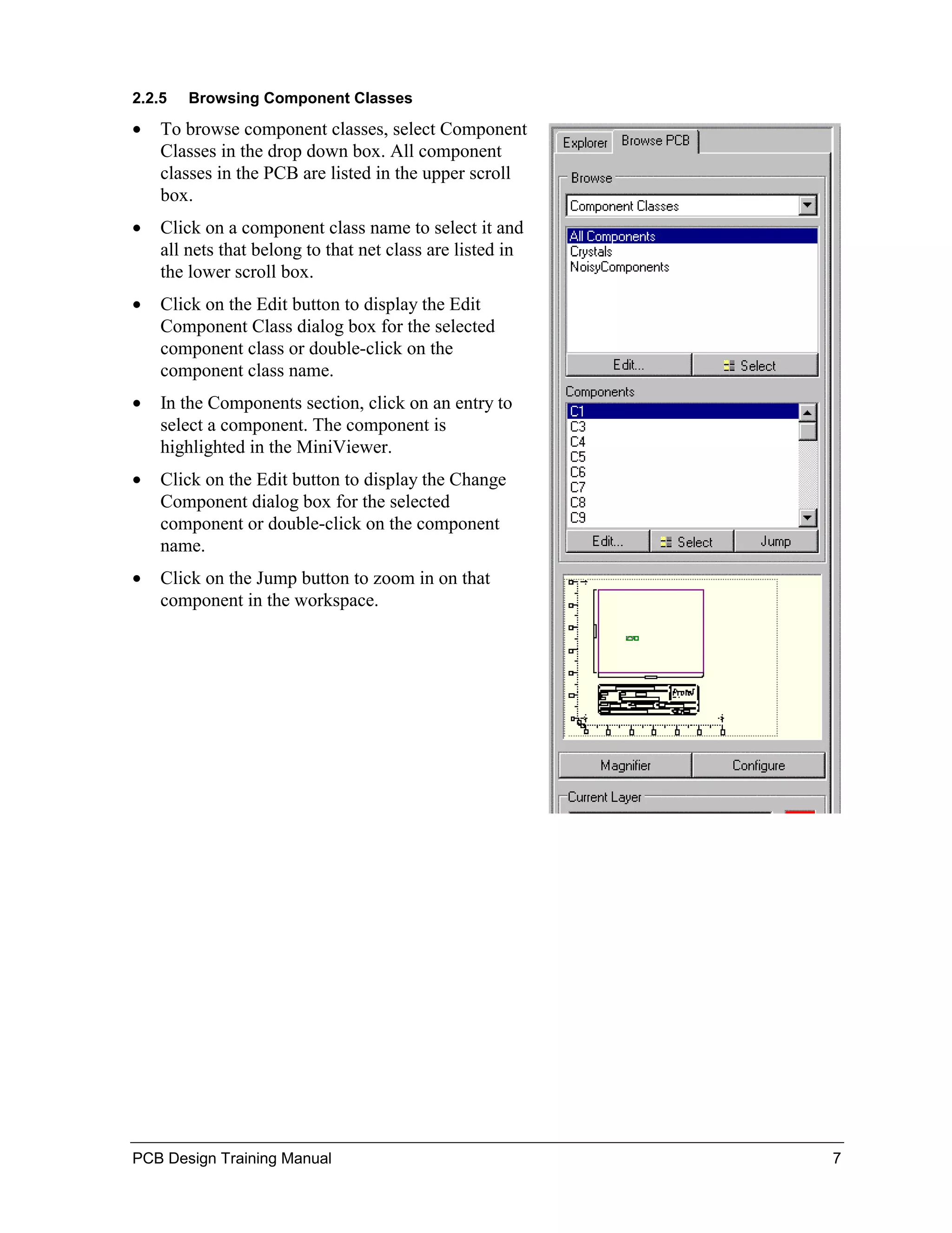 2.2.5   Browsing Component Classes

•   To browse component classes, select Component
    Classes in the drop down box. All component
    classes in the PCB are listed in the upper scroll
    box.
•   Click on a component class name to select it and
    all nets that belong to that net class are listed in
    the lower scroll box.
•   Click on the Edit button to display the Edit
    Component Class dialog box for the selected
    component class or double-click on the
    component class name.
•   In the Components section, click on an entry to
    select a component. The component is
    highlighted in the MiniViewer.
•   Click on the Edit button to display the Change
    Component dialog box for the selected
    component or double-click on the component
    name.
•   Click on the Jump button to zoom in on that
    component in the workspace.




PCB Design Training Manual                                 7
 
