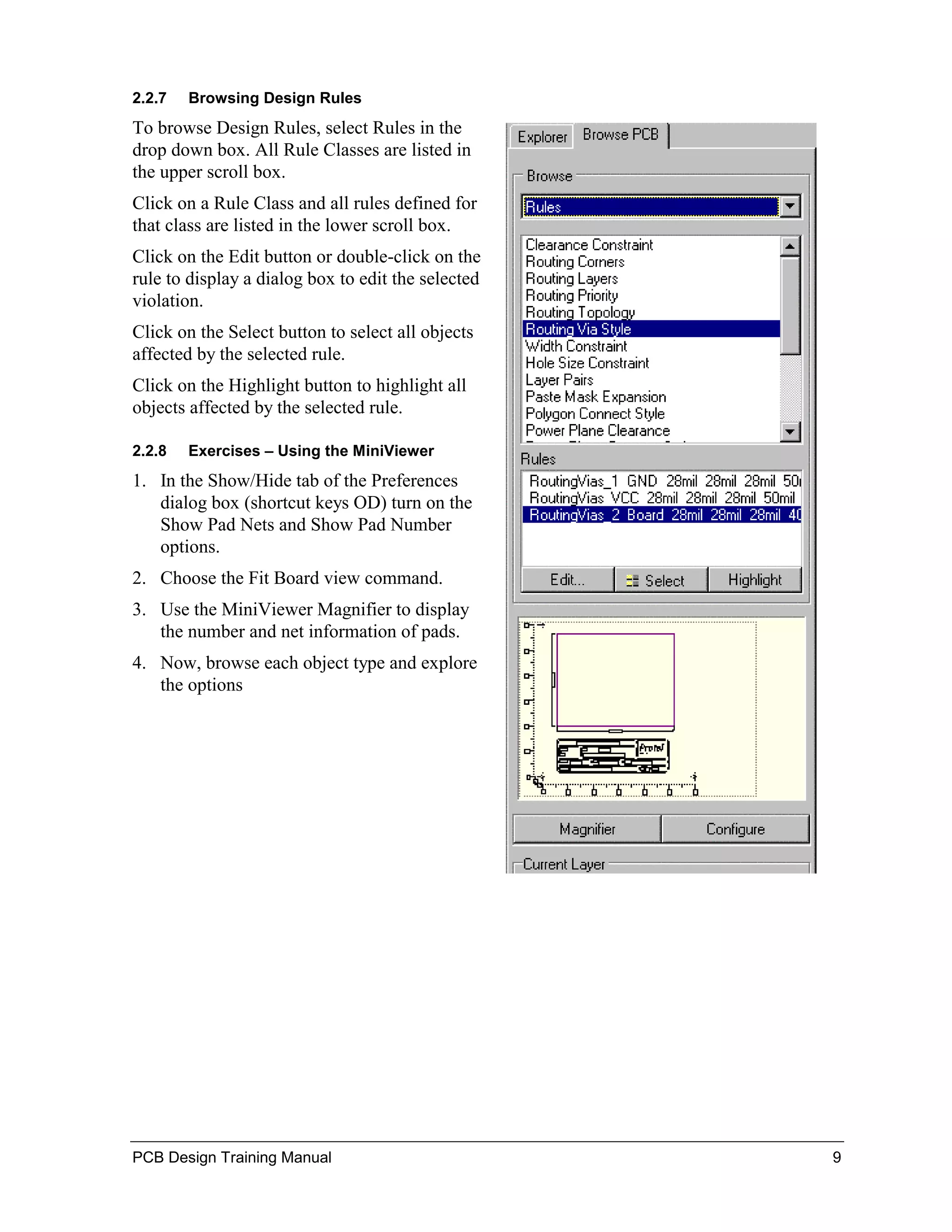 2.2.7   Browsing Design Rules
To browse Design Rules, select Rules in the
drop down box. All Rule Classes are listed in
the upper scroll box.
Click on a Rule Class and all rules defined for
that class are listed in the lower scroll box.
Click on the Edit button or double-click on the
rule to display a dialog box to edit the selected
violation.
Click on the Select button to select all objects
affected by the selected rule.
Click on the Highlight button to highlight all
objects affected by the selected rule.

2.2.8   Exercises – Using the MiniViewer
1. In the Show/Hide tab of the Preferences
   dialog box (shortcut keys OD) turn on the
   Show Pad Nets and Show Pad Number
   options.
2. Choose the Fit Board view command.
3. Use the MiniViewer Magnifier to display
   the number and net information of pads.
4. Now, browse each object type and explore
   the options




PCB Design Training Manual                          9
 