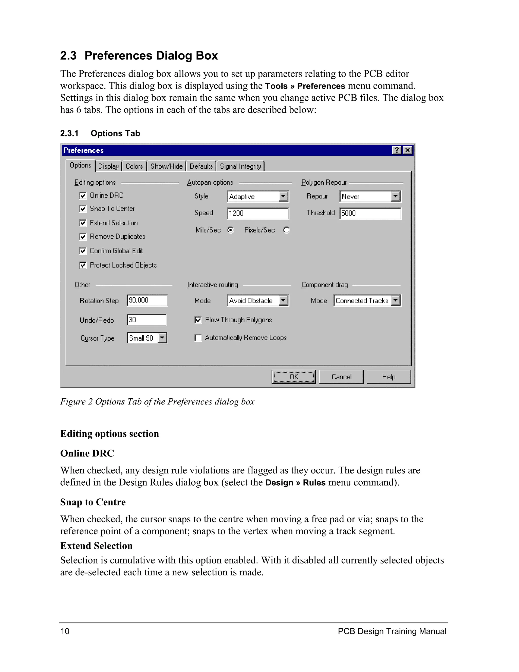 2.3 Preferences Dialog Box
The Preferences dialog box allows you to set up parameters relating to the PCB editor
workspace. This dialog box is displayed using the Tools » Preferences menu command.
Settings in this dialog box remain the same when you change active PCB files. The dialog box
has 6 tabs. The options in each of the tabs are described below:

2.3.1   Options Tab




Figure 2 Options Tab of the Preferences dialog box


Editing options section
Online DRC
When checked, any design rule violations are flagged as they occur. The design rules are
defined in the Design Rules dialog box (select the Design » Rules menu command).
Snap to Centre
When checked, the cursor snaps to the centre when moving a free pad or via; snaps to the
reference point of a component; snaps to the vertex when moving a track segment.
Extend Selection
Selection is cumulative with this option enabled. With it disabled all currently selected objects
are de-selected each time a new selection is made.




10                                                                    PCB Design Training Manual
 