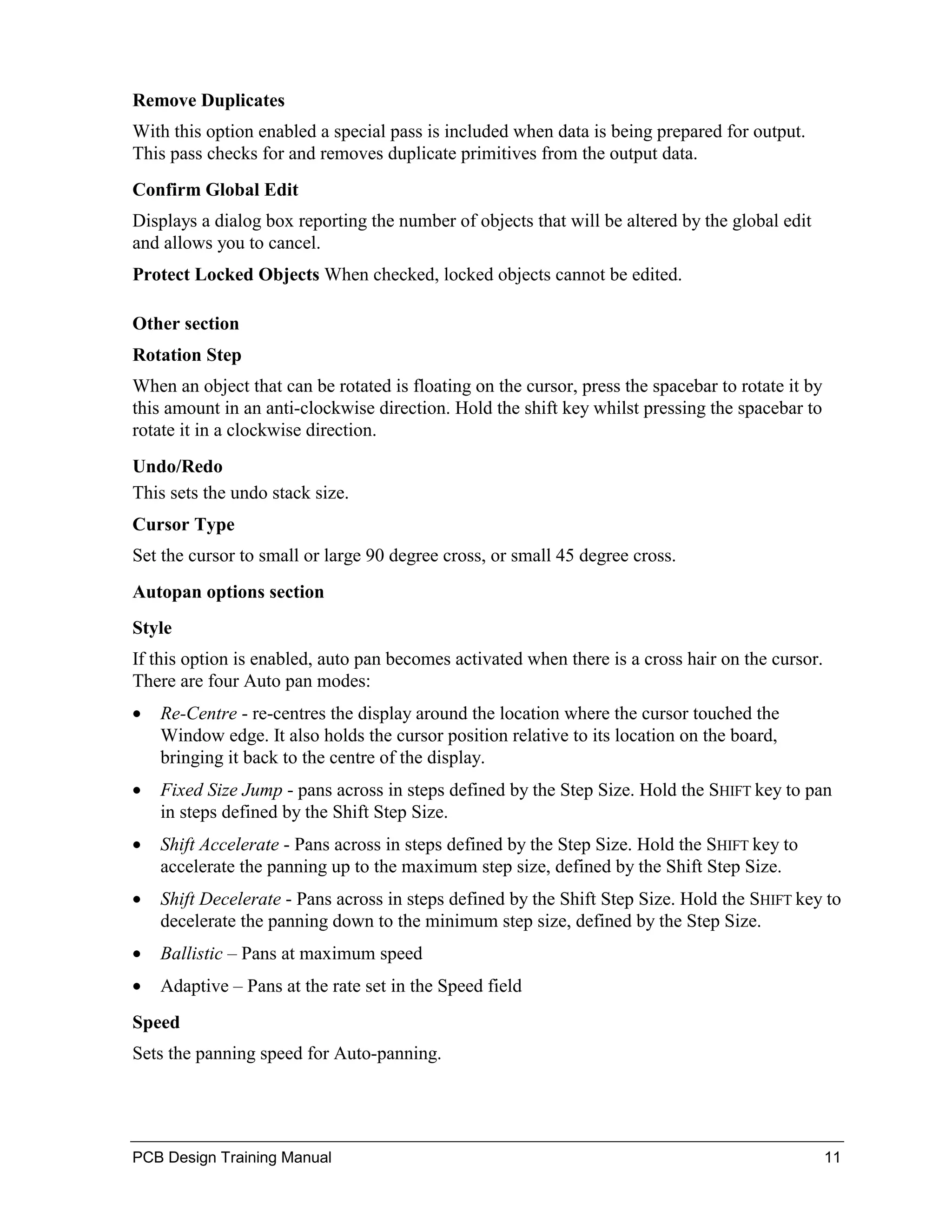Remove Duplicates
With this option enabled a special pass is included when data is being prepared for output.
This pass checks for and removes duplicate primitives from the output data.
Confirm Global Edit
Displays a dialog box reporting the number of objects that will be altered by the global edit
and allows you to cancel.
Protect Locked Objects When checked, locked objects cannot be edited.

Other section
Rotation Step
When an object that can be rotated is floating on the cursor, press the spacebar to rotate it by
this amount in an anti-clockwise direction. Hold the shift key whilst pressing the spacebar to
rotate it in a clockwise direction.
Undo/Redo
This sets the undo stack size.
Cursor Type
Set the cursor to small or large 90 degree cross, or small 45 degree cross.
Autopan options section
Style
If this option is enabled, auto pan becomes activated when there is a cross hair on the cursor.
There are four Auto pan modes:
•   Re-Centre - re-centres the display around the location where the cursor touched the
    Window edge. It also holds the cursor position relative to its location on the board,
    bringing it back to the centre of the display.
•   Fixed Size Jump - pans across in steps defined by the Step Size. Hold the SHIFT key to pan
    in steps defined by the Shift Step Size.
•   Shift Accelerate - Pans across in steps defined by the Step Size. Hold the SHIFT key to
    accelerate the panning up to the maximum step size, defined by the Shift Step Size.
•   Shift Decelerate - Pans across in steps defined by the Shift Step Size. Hold the SHIFT key to
    decelerate the panning down to the minimum step size, defined by the Step Size.
•   Ballistic – Pans at maximum speed
•   Adaptive – Pans at the rate set in the Speed field
Speed
Sets the panning speed for Auto-panning.




PCB Design Training Manual                                                                         11
 
