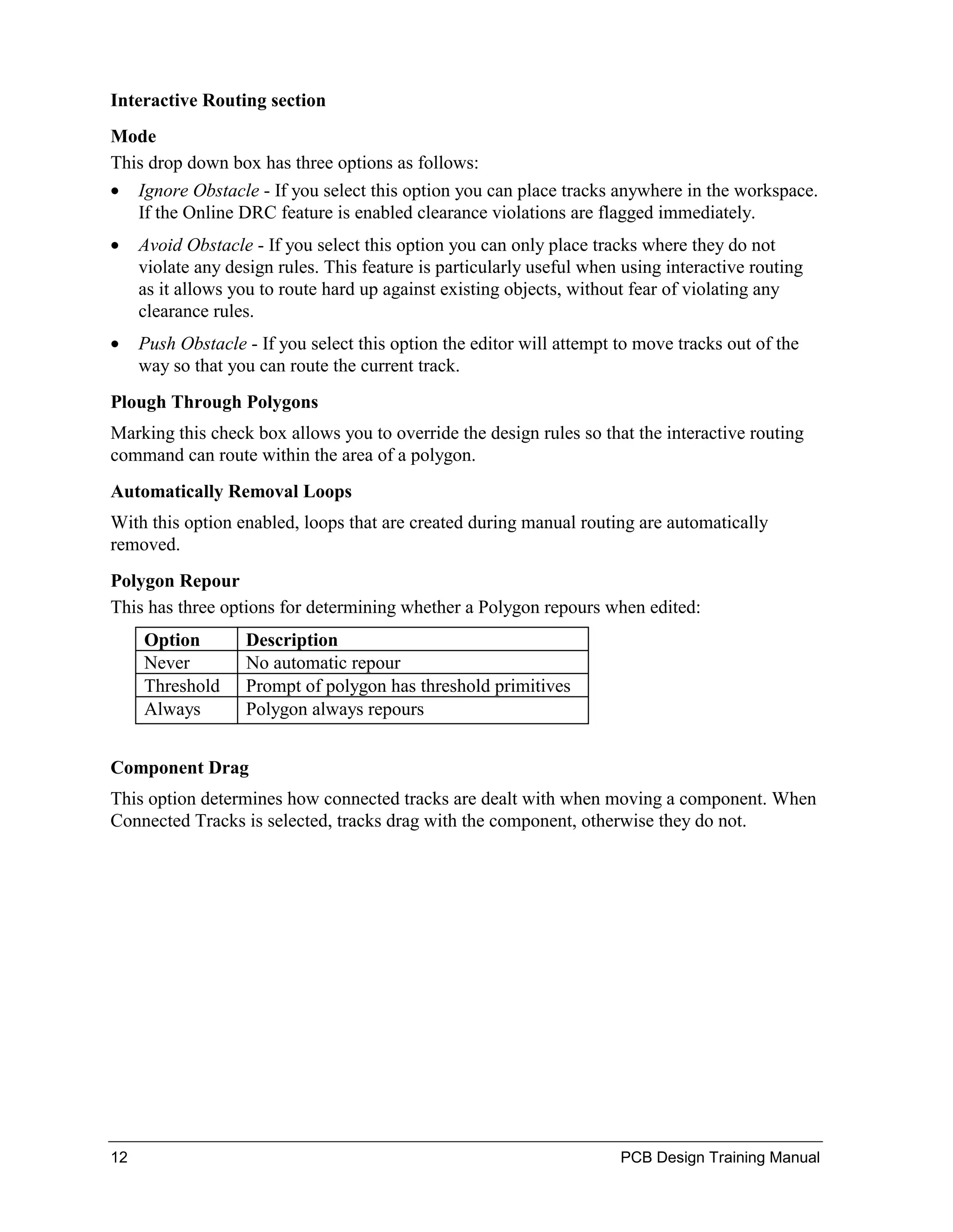 Interactive Routing section
Mode
This drop down box has three options as follows:
• Ignore Obstacle - If you select this option you can place tracks anywhere in the workspace.
   If the Online DRC feature is enabled clearance violations are flagged immediately.
•    Avoid Obstacle - If you select this option you can only place tracks where they do not
     violate any design rules. This feature is particularly useful when using interactive routing
     as it allows you to route hard up against existing objects, without fear of violating any
     clearance rules.
•    Push Obstacle - If you select this option the editor will attempt to move tracks out of the
     way so that you can route the current track.
Plough Through Polygons
Marking this check box allows you to override the design rules so that the interactive routing
command can route within the area of a polygon.
Automatically Removal Loops
With this option enabled, loops that are created during manual routing are automatically
removed.
Polygon Repour
This has three options for determining whether a Polygon repours when edited:
     Option        Description
     Never         No automatic repour
     Threshold     Prompt of polygon has threshold primitives
     Always        Polygon always repours


Component Drag
This option determines how connected tracks are dealt with when moving a component. When
Connected Tracks is selected, tracks drag with the component, otherwise they do not.




12                                                                     PCB Design Training Manual
 