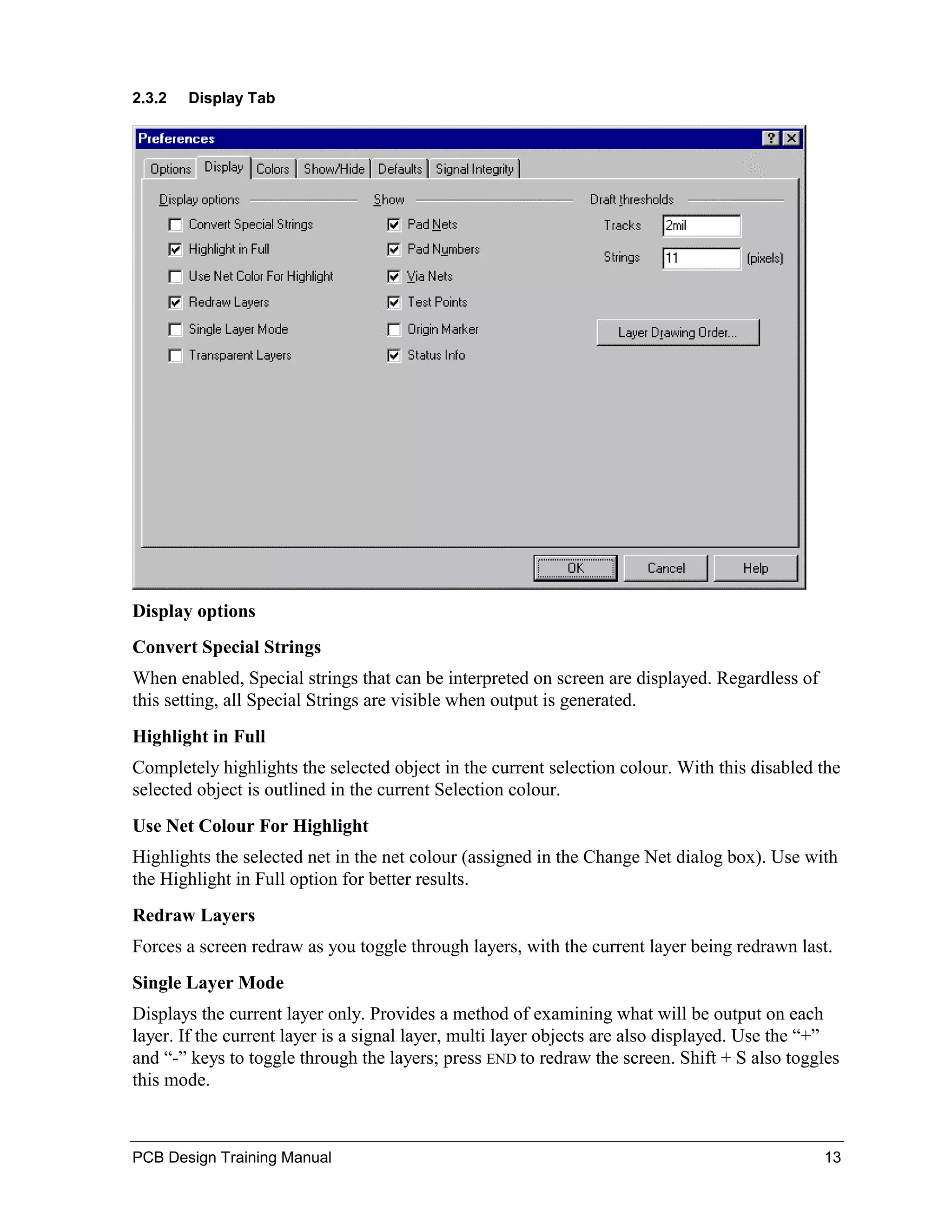 2.3.2   Display Tab




Display options
Convert Special Strings
When enabled, Special strings that can be interpreted on screen are displayed. Regardless of
this setting, all Special Strings are visible when output is generated.
Highlight in Full
Completely highlights the selected object in the current selection colour. With this disabled the
selected object is outlined in the current Selection colour.
Use Net Colour For Highlight
Highlights the selected net in the net colour (assigned in the Change Net dialog box). Use with
the Highlight in Full option for better results.
Redraw Layers
Forces a screen redraw as you toggle through layers, with the current layer being redrawn last.
Single Layer Mode
Displays the current layer only. Provides a method of examining what will be output on each
layer. If the current layer is a signal layer, multi layer objects are also displayed. Use the “+”
and “-” keys to toggle through the layers; press END to redraw the screen. Shift + S also toggles
this mode.



PCB Design Training Manual                                                                     13
 