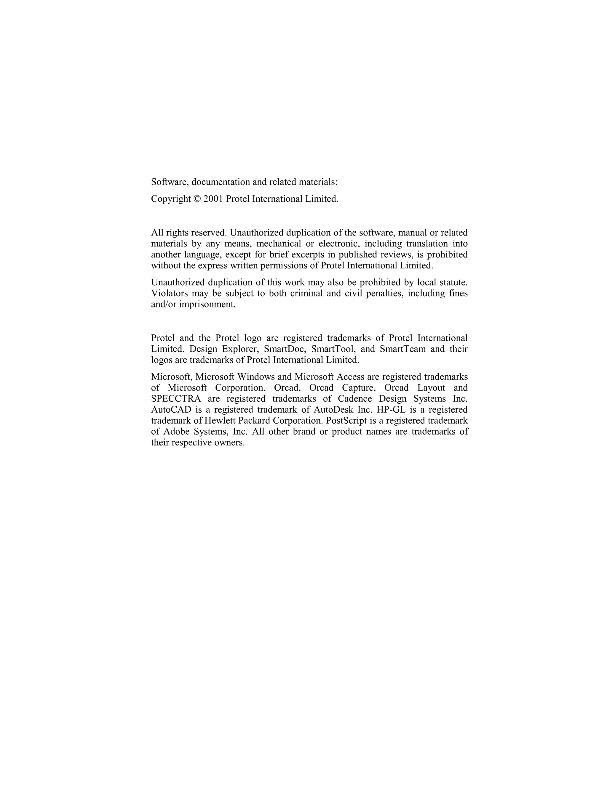 Software, documentation and related materials:
Copyright © 2001 Protel International Limited.


All rights reserved. Unauthorized duplication of the software, manual or related
materials by any means, mechanical or electronic, including translation into
another language, except for brief excerpts in published reviews, is prohibited
without the express written permissions of Protel International Limited.
Unauthorized duplication of this work may also be prohibited by local statute.
Violators may be subject to both criminal and civil penalties, including fines
and/or imprisonment.


Protel and the Protel logo are registered trademarks of Protel International
Limited. Design Explorer, SmartDoc, SmartTool, and SmartTeam and their
logos are trademarks of Protel International Limited.
Microsoft, Microsoft Windows and Microsoft Access are registered trademarks
of Microsoft Corporation. Orcad, Orcad Capture, Orcad Layout and
SPECCTRA are registered trademarks of Cadence Design Systems Inc.
AutoCAD is a registered trademark of AutoDesk Inc. HP-GL is a registered
trademark of Hewlett Packard Corporation. PostScript is a registered trademark
of Adobe Systems, Inc. All other brand or product names are trademarks of
their respective owners.
 
