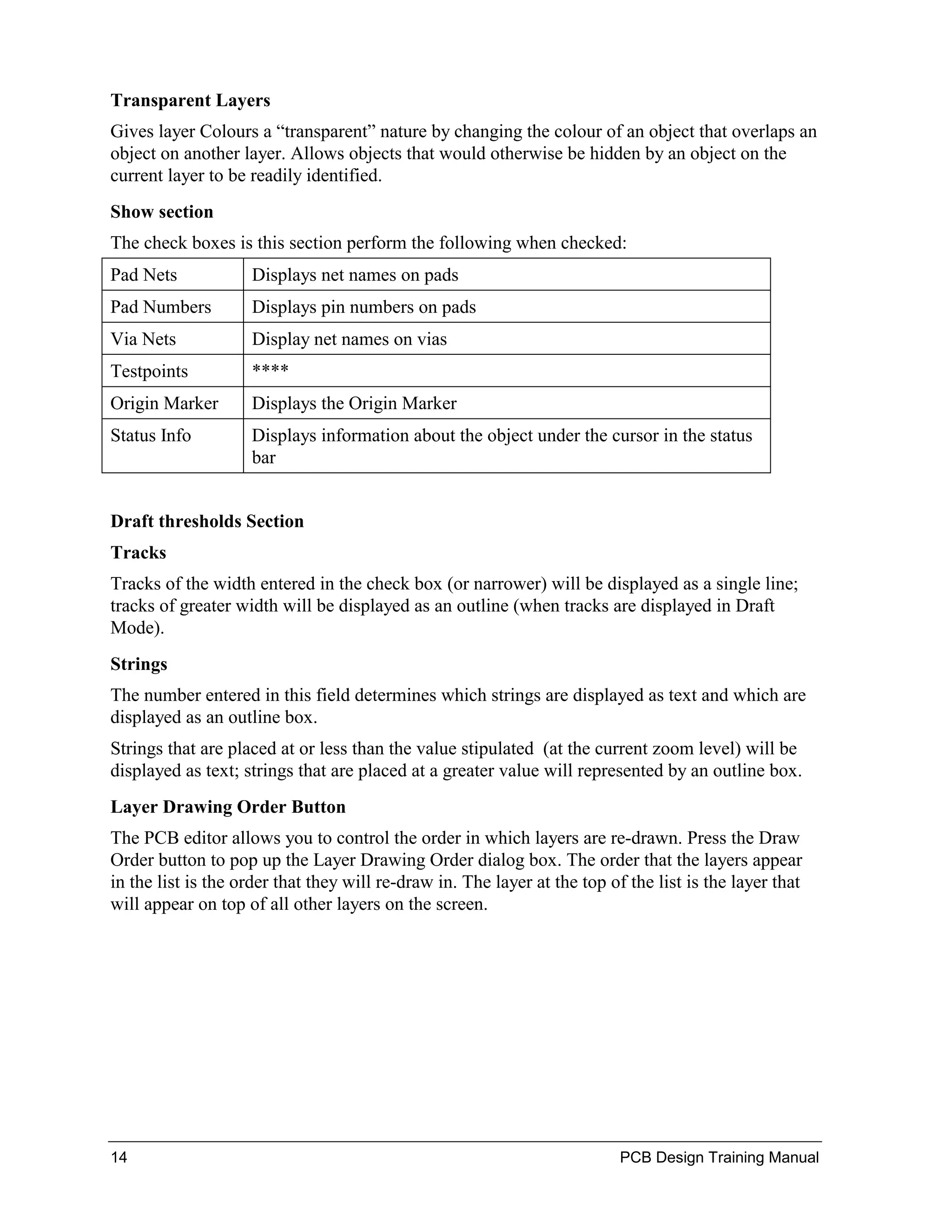 Transparent Layers
Gives layer Colours a “transparent” nature by changing the colour of an object that overlaps an
object on another layer. Allows objects that would otherwise be hidden by an object on the
current layer to be readily identified.
Show section
The check boxes is this section perform the following when checked:
Pad Nets            Displays net names on pads
Pad Numbers         Displays pin numbers on pads
Via Nets            Display net names on vias
Testpoints          ****
Origin Marker       Displays the Origin Marker
Status Info         Displays information about the object under the cursor in the status
                    bar


Draft thresholds Section
Tracks
Tracks of the width entered in the check box (or narrower) will be displayed as a single line;
tracks of greater width will be displayed as an outline (when tracks are displayed in Draft
Mode).
Strings
The number entered in this field determines which strings are displayed as text and which are
displayed as an outline box.
Strings that are placed at or less than the value stipulated (at the current zoom level) will be
displayed as text; strings that are placed at a greater value will represented by an outline box.
Layer Drawing Order Button
The PCB editor allows you to control the order in which layers are re-drawn. Press the Draw
Order button to pop up the Layer Drawing Order dialog box. The order that the layers appear
in the list is the order that they will re-draw in. The layer at the top of the list is the layer that
will appear on top of all other layers on the screen.




14                                                                         PCB Design Training Manual
 