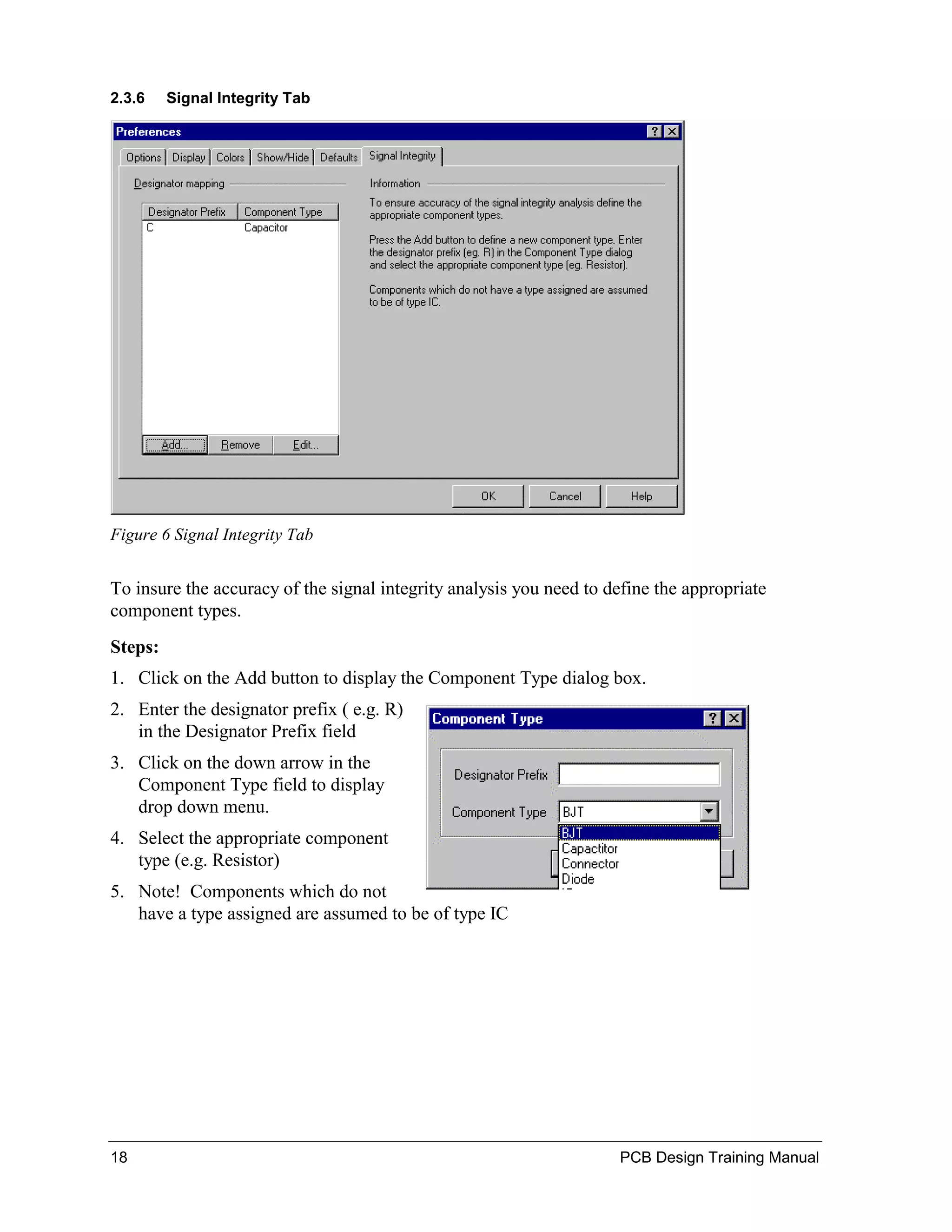 2.3.6    Signal Integrity Tab




Figure 6 Signal Integrity Tab


To insure the accuracy of the signal integrity analysis you need to define the appropriate
component types.
Steps:
1. Click on the Add button to display the Component Type dialog box.
2. Enter the designator prefix ( e.g. R)
   in the Designator Prefix field
3. Click on the down arrow in the
   Component Type field to display
   drop down menu.
4. Select the appropriate component
   type (e.g. Resistor)
5. Note! Components which do not
   have a type assigned are assumed to be of type IC




18                                                                   PCB Design Training Manual
 