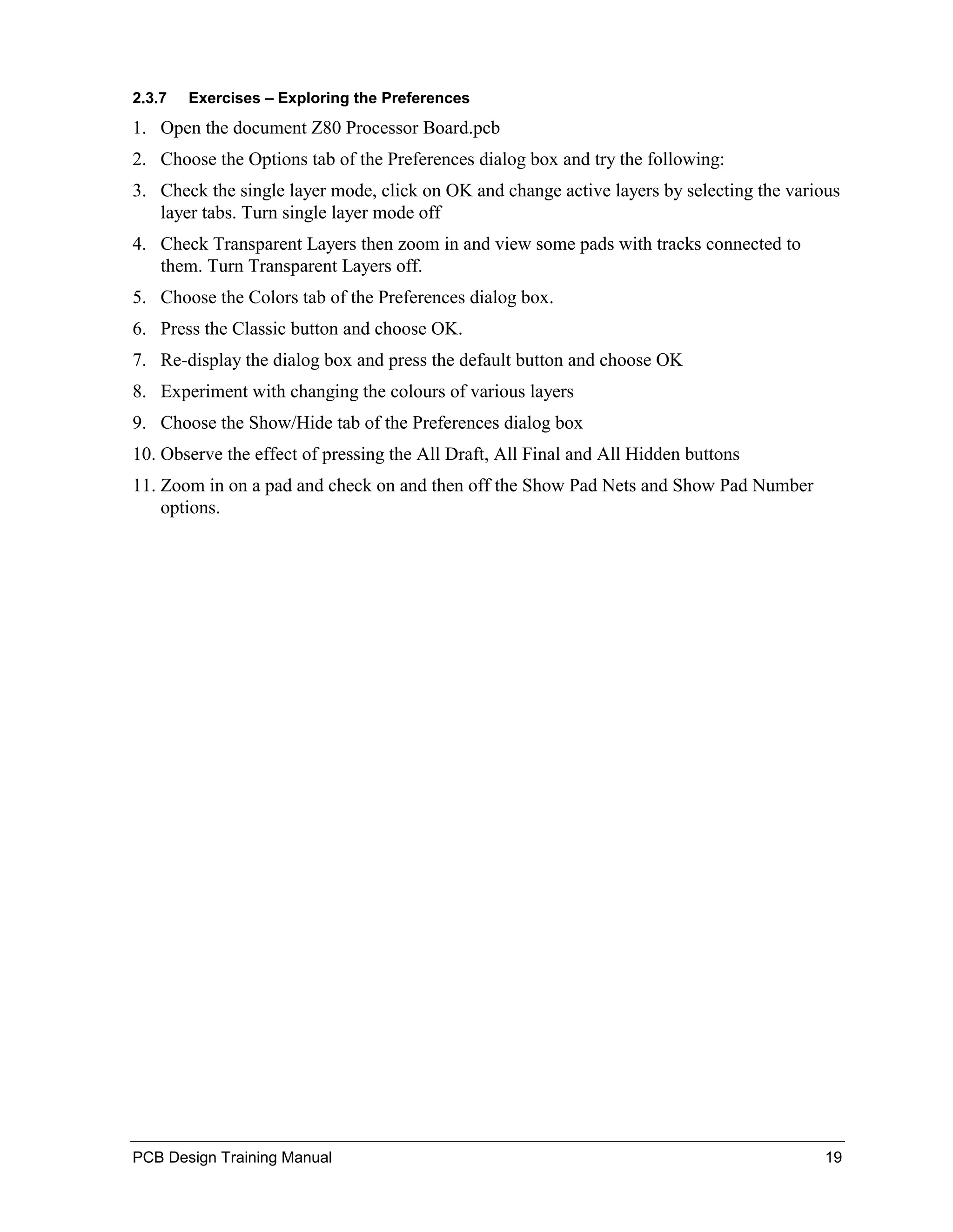 2.3.7   Exercises – Exploring the Preferences
1. Open the document Z80 Processor Board.pcb
2. Choose the Options tab of the Preferences dialog box and try the following:
3. Check the single layer mode, click on OK and change active layers by selecting the various
   layer tabs. Turn single layer mode off
4. Check Transparent Layers then zoom in and view some pads with tracks connected to
   them. Turn Transparent Layers off.
5. Choose the Colors tab of the Preferences dialog box.
6. Press the Classic button and choose OK.
7. Re-display the dialog box and press the default button and choose OK
8. Experiment with changing the colours of various layers
9. Choose the Show/Hide tab of the Preferences dialog box
10. Observe the effect of pressing the All Draft, All Final and All Hidden buttons
11. Zoom in on a pad and check on and then off the Show Pad Nets and Show Pad Number
    options.




PCB Design Training Manual                                                                 19
 
