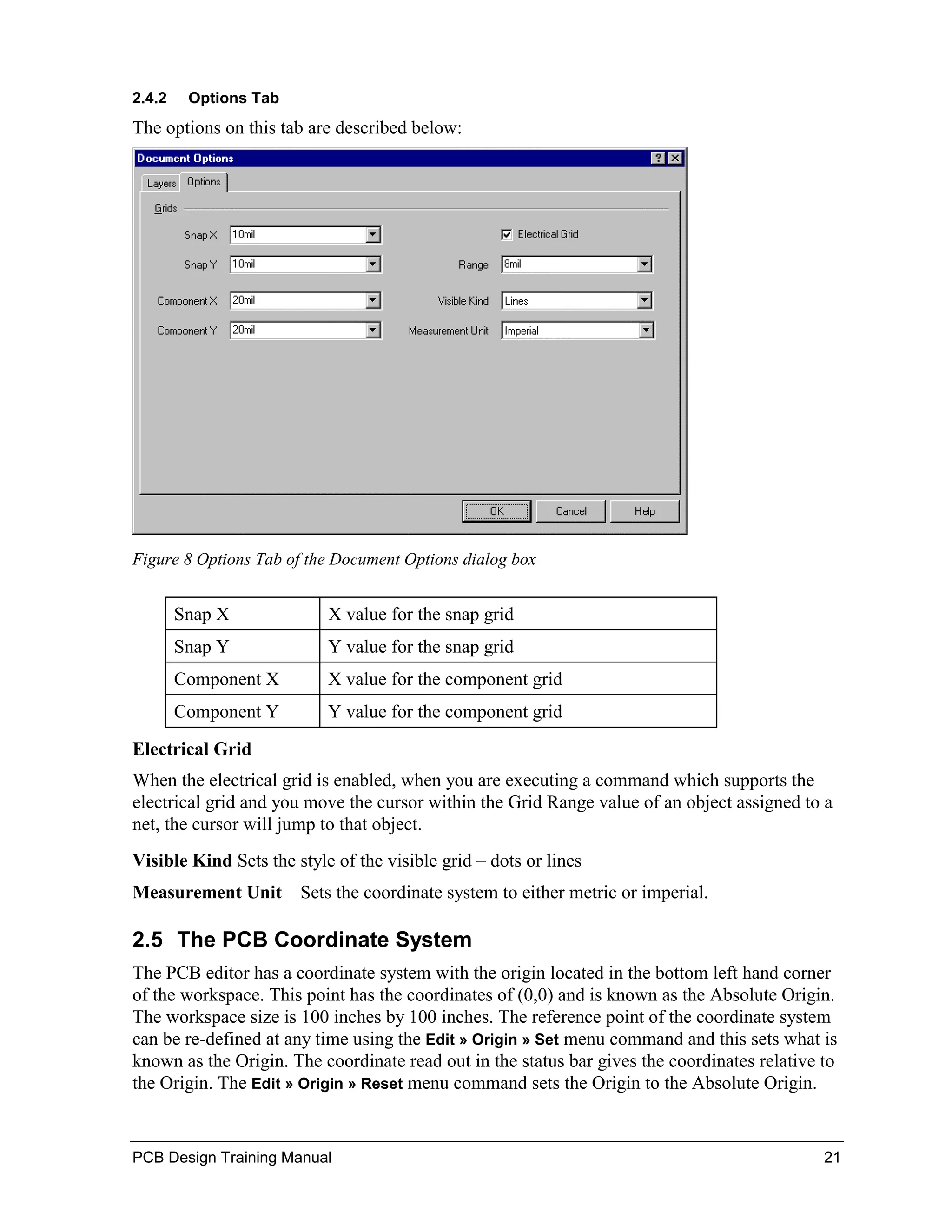 2.4.2    Options Tab
The options on this tab are described below:




Figure 8 Options Tab of the Document Options dialog box


        Snap X             X value for the snap grid
        Snap Y             Y value for the snap grid
        Component X        X value for the component grid
        Component Y        Y value for the component grid

Electrical Grid
When the electrical grid is enabled, when you are executing a command which supports the
electrical grid and you move the cursor within the Grid Range value of an object assigned to a
net, the cursor will jump to that object.
Visible Kind Sets the style of the visible grid – dots or lines
Measurement Unit Sets the coordinate system to either metric or imperial.

2.5 The PCB Coordinate System
The PCB editor has a coordinate system with the origin located in the bottom left hand corner
of the workspace. This point has the coordinates of (0,0) and is known as the Absolute Origin.
The workspace size is 100 inches by 100 inches. The reference point of the coordinate system
can be re-defined at any time using the Edit » Origin » Set menu command and this sets what is
known as the Origin. The coordinate read out in the status bar gives the coordinates relative to
the Origin. The Edit » Origin » Reset menu command sets the Origin to the Absolute Origin.


PCB Design Training Manual                                                                    21
 