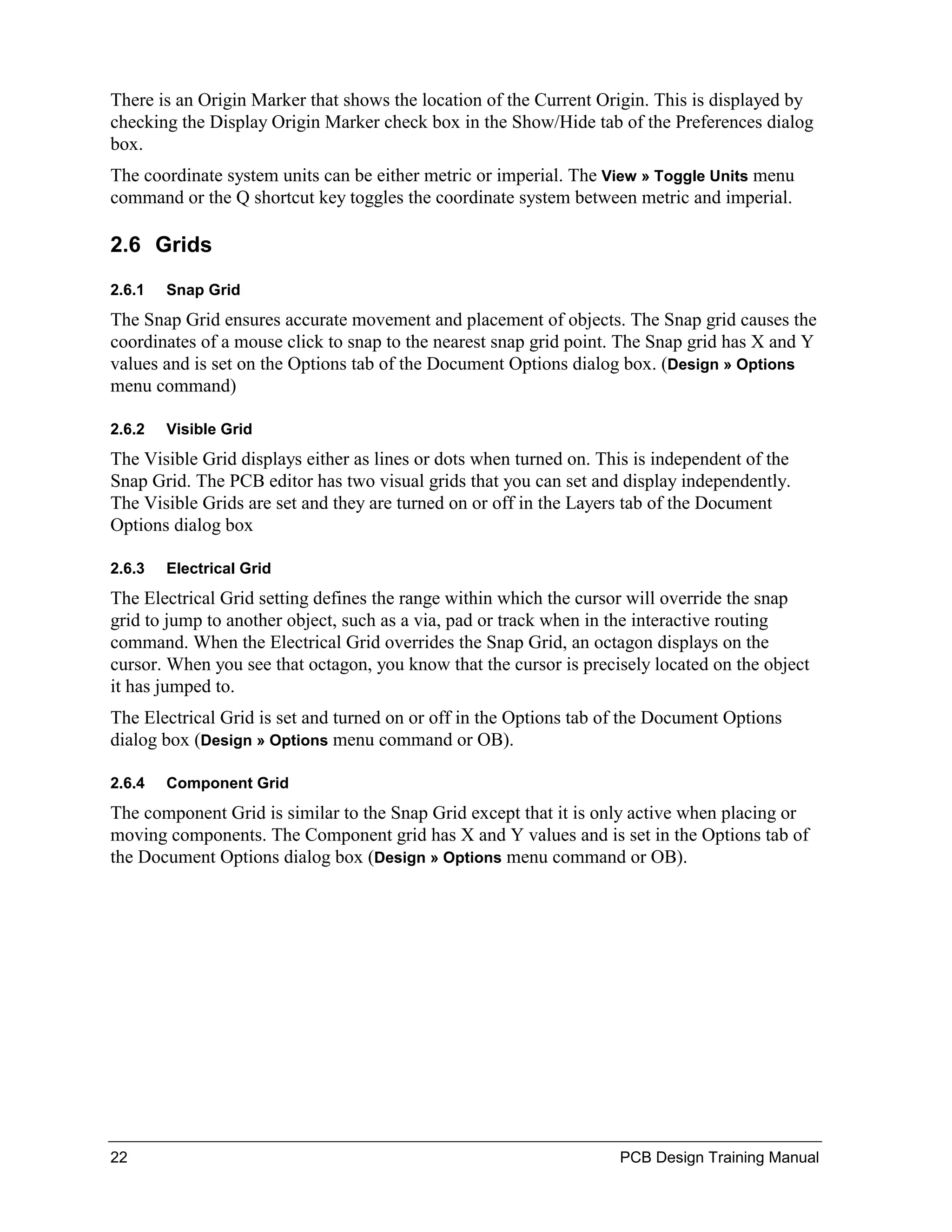 There is an Origin Marker that shows the location of the Current Origin. This is displayed by
checking the Display Origin Marker check box in the Show/Hide tab of the Preferences dialog
box.
The coordinate system units can be either metric or imperial. The View » Toggle Units menu
command or the Q shortcut key toggles the coordinate system between metric and imperial.

2.6 Grids
2.6.1   Snap Grid
The Snap Grid ensures accurate movement and placement of objects. The Snap grid causes the
coordinates of a mouse click to snap to the nearest snap grid point. The Snap grid has X and Y
values and is set on the Options tab of the Document Options dialog box. (Design » Options
menu command)

2.6.2   Visible Grid
The Visible Grid displays either as lines or dots when turned on. This is independent of the
Snap Grid. The PCB editor has two visual grids that you can set and display independently.
The Visible Grids are set and they are turned on or off in the Layers tab of the Document
Options dialog box

2.6.3   Electrical Grid
The Electrical Grid setting defines the range within which the cursor will override the snap
grid to jump to another object, such as a via, pad or track when in the interactive routing
command. When the Electrical Grid overrides the Snap Grid, an octagon displays on the
cursor. When you see that octagon, you know that the cursor is precisely located on the object
it has jumped to.
The Electrical Grid is set and turned on or off in the Options tab of the Document Options
dialog box (Design » Options menu command or OB).

2.6.4   Component Grid
The component Grid is similar to the Snap Grid except that it is only active when placing or
moving components. The Component grid has X and Y values and is set in the Options tab of
the Document Options dialog box (Design » Options menu command or OB).




22                                                                  PCB Design Training Manual
 