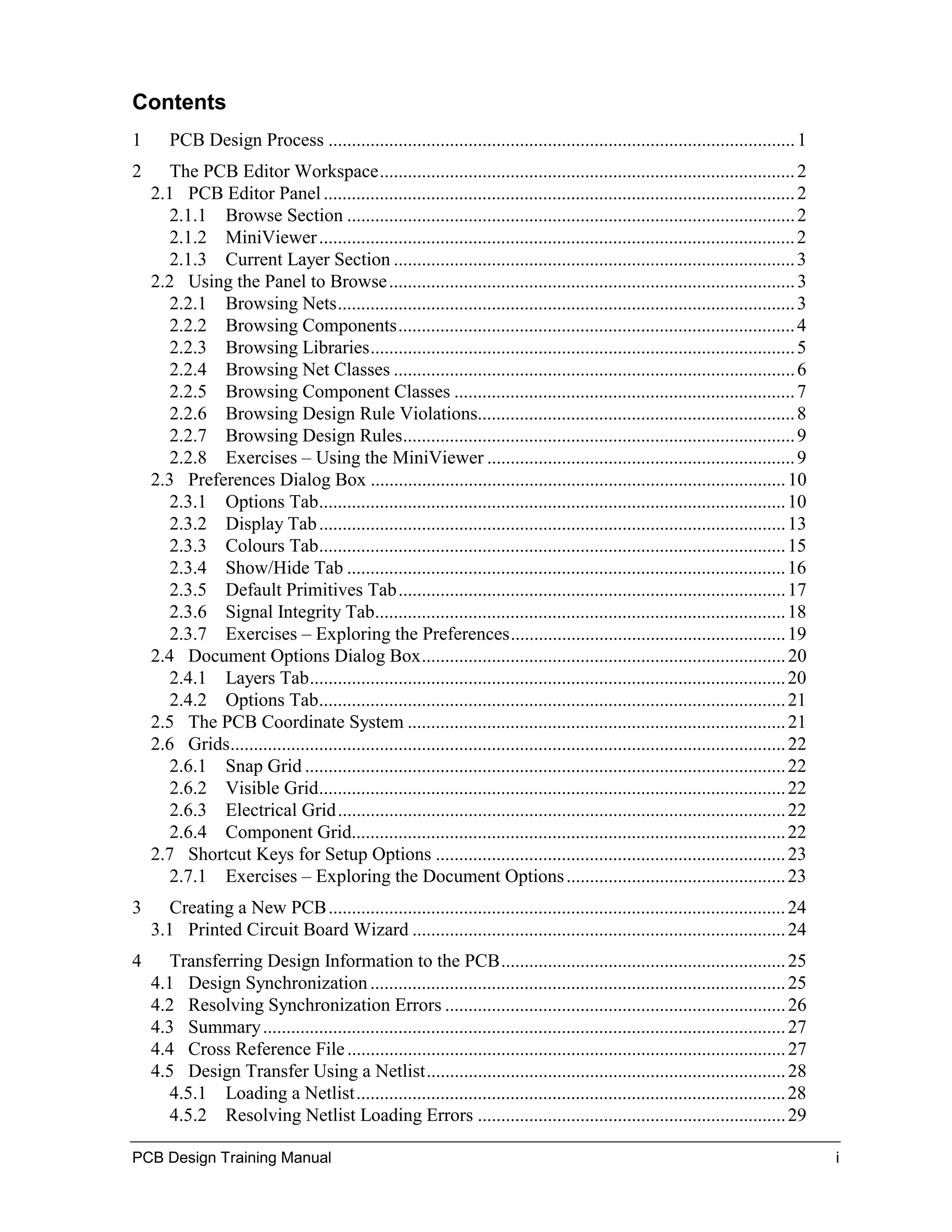 Contents
1      PCB Design Process .................................................................................................... 1
2      The PCB Editor Workspace......................................................................................... 2
    2.1 PCB Editor Panel ..................................................................................................... 2
       2.1.1 Browse Section ................................................................................................ 2
       2.1.2 MiniViewer ...................................................................................................... 2
       2.1.3 Current Layer Section ...................................................................................... 3
    2.2 Using the Panel to Browse ....................................................................................... 3
       2.2.1 Browsing Nets.................................................................................................. 3
       2.2.2 Browsing Components..................................................................................... 4
       2.2.3 Browsing Libraries........................................................................................... 5
       2.2.4 Browsing Net Classes ...................................................................................... 6
       2.2.5 Browsing Component Classes ......................................................................... 7
       2.2.6 Browsing Design Rule Violations.................................................................... 8
       2.2.7 Browsing Design Rules.................................................................................... 9
       2.2.8 Exercises – Using the MiniViewer .................................................................. 9
    2.3 Preferences Dialog Box ......................................................................................... 10
       2.3.1 Options Tab.................................................................................................... 10
       2.3.2 Display Tab .................................................................................................... 13
       2.3.3 Colours Tab.................................................................................................... 15
       2.3.4 Show/Hide Tab .............................................................................................. 16
       2.3.5 Default Primitives Tab................................................................................... 17
       2.3.6 Signal Integrity Tab........................................................................................ 18
       2.3.7 Exercises – Exploring the Preferences........................................................... 19
    2.4 Document Options Dialog Box.............................................................................. 20
       2.4.1 Layers Tab...................................................................................................... 20
       2.4.2 Options Tab.................................................................................................... 21
    2.5 The PCB Coordinate System ................................................................................. 21
    2.6 Grids....................................................................................................................... 22
       2.6.1 Snap Grid ....................................................................................................... 22
       2.6.2 Visible Grid.................................................................................................... 22
       2.6.3 Electrical Grid................................................................................................ 22
       2.6.4 Component Grid............................................................................................. 22
    2.7 Shortcut Keys for Setup Options ........................................................................... 23
       2.7.1 Exercises – Exploring the Document Options ............................................... 23
3      Creating a New PCB .................................................................................................. 24
    3.1 Printed Circuit Board Wizard ................................................................................ 24
4      Transferring Design Information to the PCB............................................................. 25
    4.1 Design Synchronization ......................................................................................... 25
    4.2 Resolving Synchronization Errors ......................................................................... 26
    4.3 Summary ................................................................................................................ 27
    4.4 Cross Reference File .............................................................................................. 27
    4.5 Design Transfer Using a Netlist............................................................................. 28
       4.5.1 Loading a Netlist............................................................................................ 28
       4.5.2 Resolving Netlist Loading Errors .................................................................. 29

PCB Design Training Manual                                                                                                                i
 