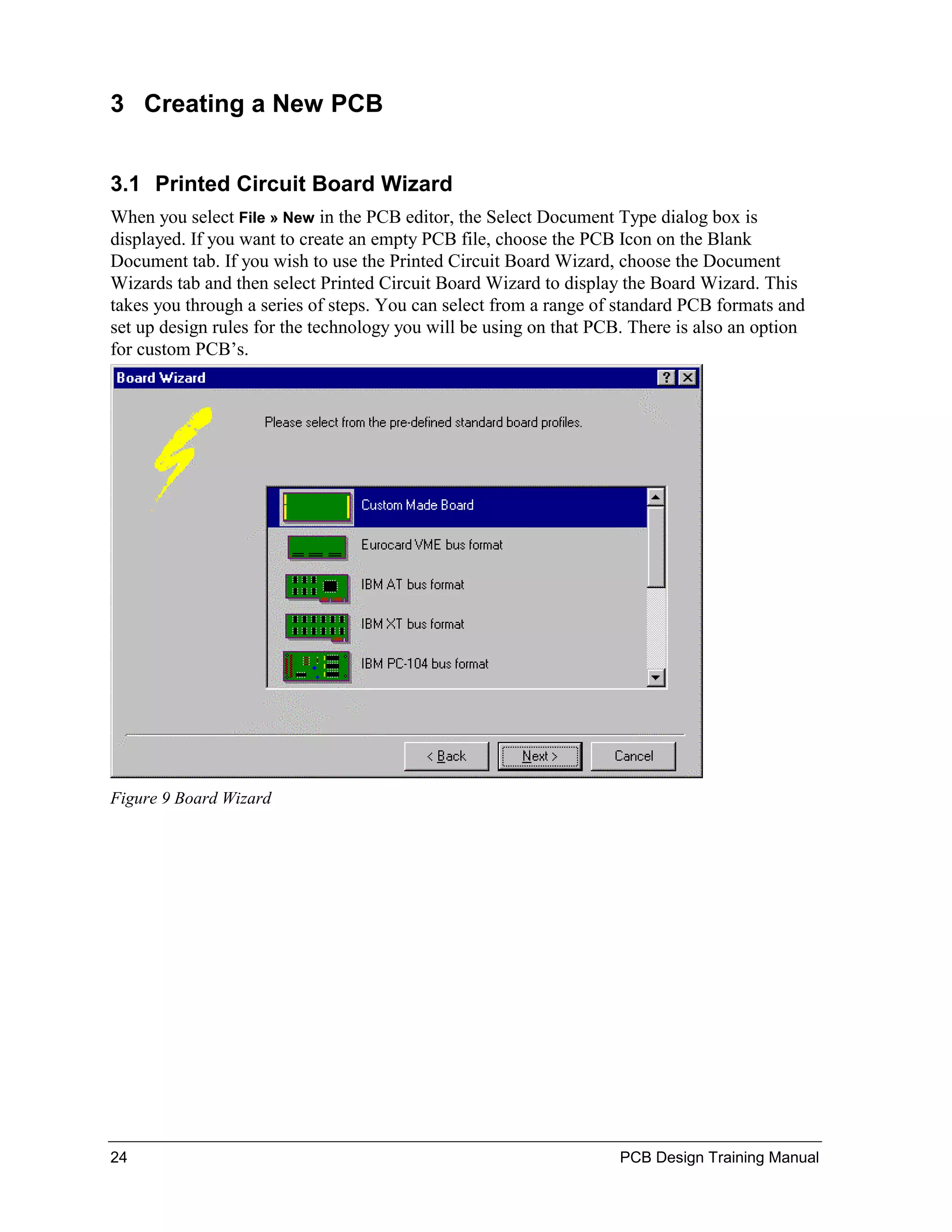 3 Creating a New PCB


3.1 Printed Circuit Board Wizard
When you select File » New in the PCB editor, the Select Document Type dialog box is
displayed. If you want to create an empty PCB file, choose the PCB Icon on the Blank
Document tab. If you wish to use the Printed Circuit Board Wizard, choose the Document
Wizards tab and then select Printed Circuit Board Wizard to display the Board Wizard. This
takes you through a series of steps. You can select from a range of standard PCB formats and
set up design rules for the technology you will be using on that PCB. There is also an option
for custom PCB’s.




Figure 9 Board Wizard




24                                                                  PCB Design Training Manual
 