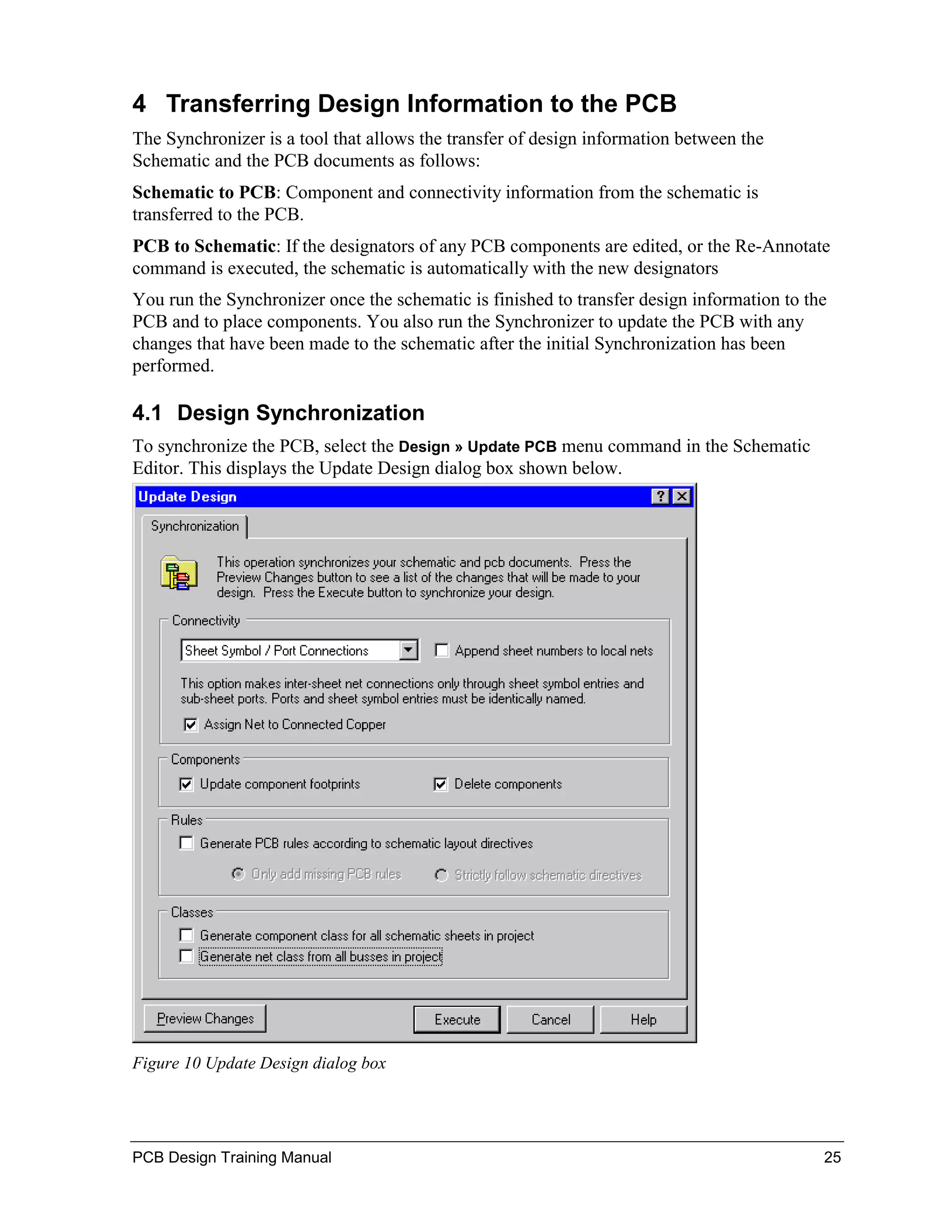 4 Transferring Design Information to the PCB
The Synchronizer is a tool that allows the transfer of design information between the
Schematic and the PCB documents as follows:
Schematic to PCB: Component and connectivity information from the schematic is
transferred to the PCB.
PCB to Schematic: If the designators of any PCB components are edited, or the Re-Annotate
command is executed, the schematic is automatically with the new designators
You run the Synchronizer once the schematic is finished to transfer design information to the
PCB and to place components. You also run the Synchronizer to update the PCB with any
changes that have been made to the schematic after the initial Synchronization has been
performed.

4.1 Design Synchronization
To synchronize the PCB, select the Design » Update PCB menu command in the Schematic
Editor. This displays the Update Design dialog box shown below.




Figure 10 Update Design dialog box




PCB Design Training Manual                                                                  25
 