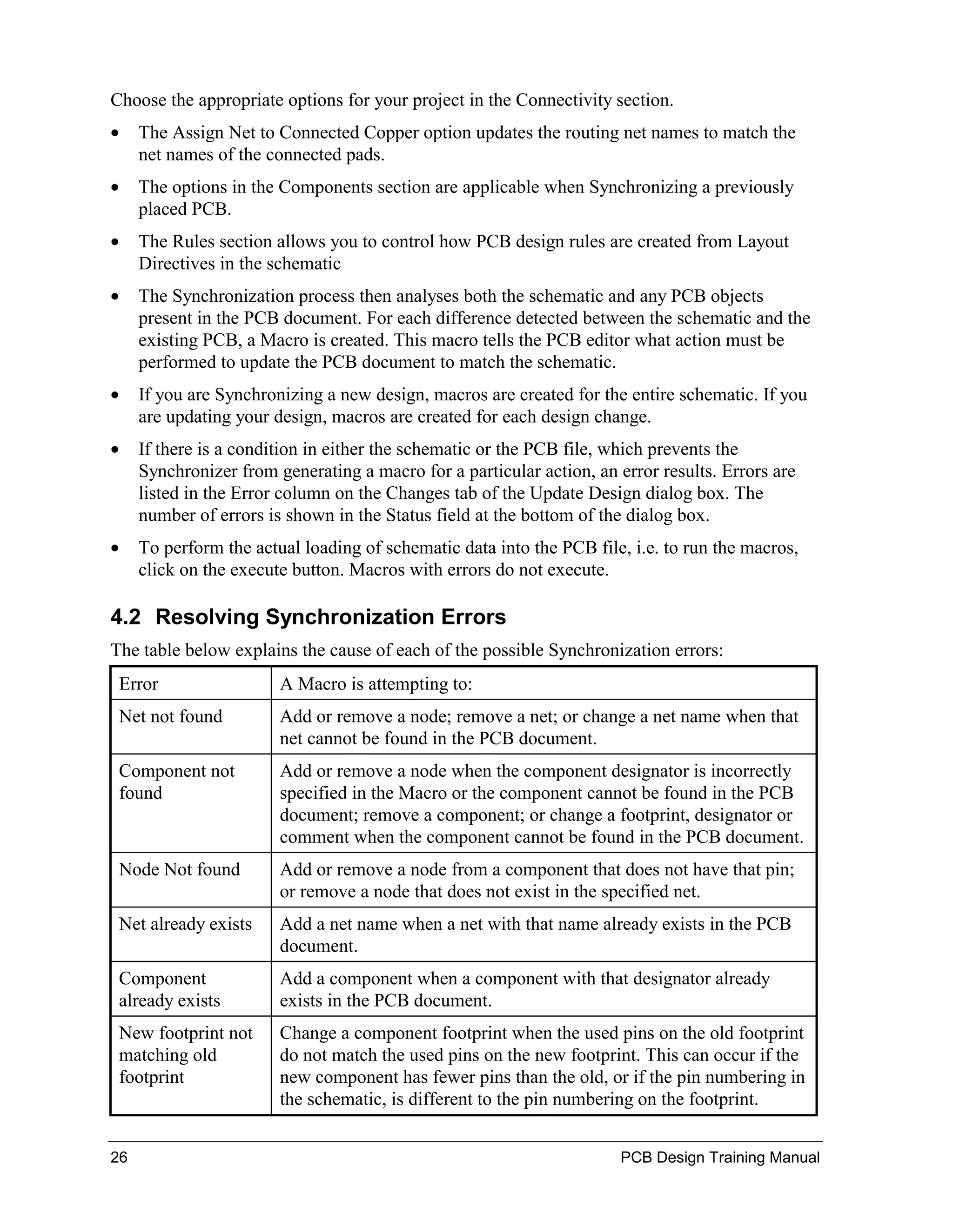 Choose the appropriate options for your project in the Connectivity section.
•    The Assign Net to Connected Copper option updates the routing net names to match the
     net names of the connected pads.
•    The options in the Components section are applicable when Synchronizing a previously
     placed PCB.
•    The Rules section allows you to control how PCB design rules are created from Layout
     Directives in the schematic
•    The Synchronization process then analyses both the schematic and any PCB objects
     present in the PCB document. For each difference detected between the schematic and the
     existing PCB, a Macro is created. This macro tells the PCB editor what action must be
     performed to update the PCB document to match the schematic.
•    If you are Synchronizing a new design, macros are created for the entire schematic. If you
     are updating your design, macros are created for each design change.
•    If there is a condition in either the schematic or the PCB file, which prevents the
     Synchronizer from generating a macro for a particular action, an error results. Errors are
     listed in the Error column on the Changes tab of the Update Design dialog box. The
     number of errors is shown in the Status field at the bottom of the dialog box.
•    To perform the actual loading of schematic data into the PCB file, i.e. to run the macros,
     click on the execute button. Macros with errors do not execute.

4.2 Resolving Synchronization Errors
The table below explains the cause of each of the possible Synchronization errors:
 Error                  A Macro is attempting to:
 Net not found          Add or remove a node; remove a net; or change a net name when that
                        net cannot be found in the PCB document.
 Component not          Add or remove a node when the component designator is incorrectly
 found                  specified in the Macro or the component cannot be found in the PCB
                        document; remove a component; or change a footprint, designator or
                        comment when the component cannot be found in the PCB document.
 Node Not found         Add or remove a node from a component that does not have that pin;
                        or remove a node that does not exist in the specified net.
 Net already exists     Add a net name when a net with that name already exists in the PCB
                        document.
 Component              Add a component when a component with that designator already
 already exists         exists in the PCB document.
 New footprint not      Change a component footprint when the used pins on the old footprint
 matching old           do not match the used pins on the new footprint. This can occur if the
 footprint              new component has fewer pins than the old, or if the pin numbering in
                        the schematic, is different to the pin numbering on the footprint.


26                                                                     PCB Design Training Manual
 