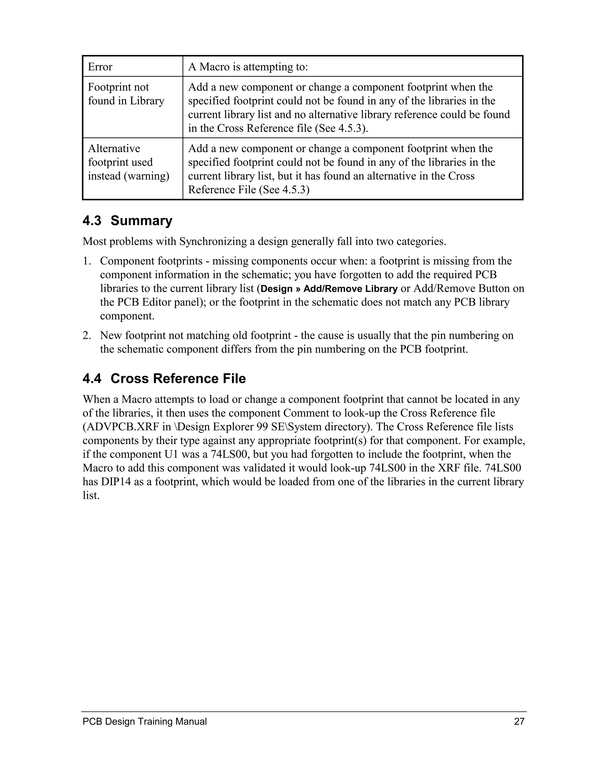 Error                A Macro is attempting to:
 Footprint not        Add a new component or change a component footprint when the
 found in Library     specified footprint could not be found in any of the libraries in the
                      current library list and no alternative library reference could be found
                      in the Cross Reference file (See 4.5.3).
 Alternative          Add a new component or change a component footprint when the
 footprint used       specified footprint could not be found in any of the libraries in the
 instead (warning)    current library list, but it has found an alternative in the Cross
                      Reference File (See 4.5.3)

4.3 Summary
Most problems with Synchronizing a design generally fall into two categories.
1. Component footprints - missing components occur when: a footprint is missing from the
   component information in the schematic; you have forgotten to add the required PCB
   libraries to the current library list (Design » Add/Remove Library or Add/Remove Button on
   the PCB Editor panel); or the footprint in the schematic does not match any PCB library
   component.
2. New footprint not matching old footprint - the cause is usually that the pin numbering on
   the schematic component differs from the pin numbering on the PCB footprint.

4.4 Cross Reference File
When a Macro attempts to load or change a component footprint that cannot be located in any
of the libraries, it then uses the component Comment to look-up the Cross Reference file
(ADVPCB.XRF in Design Explorer 99 SESystem directory). The Cross Reference file lists
components by their type against any appropriate footprint(s) for that component. For example,
if the component U1 was a 74LS00, but you had forgotten to include the footprint, when the
Macro to add this component was validated it would look-up 74LS00 in the XRF file. 74LS00
has DIP14 as a footprint, which would be loaded from one of the libraries in the current library
list.




PCB Design Training Manual                                                                       27
 