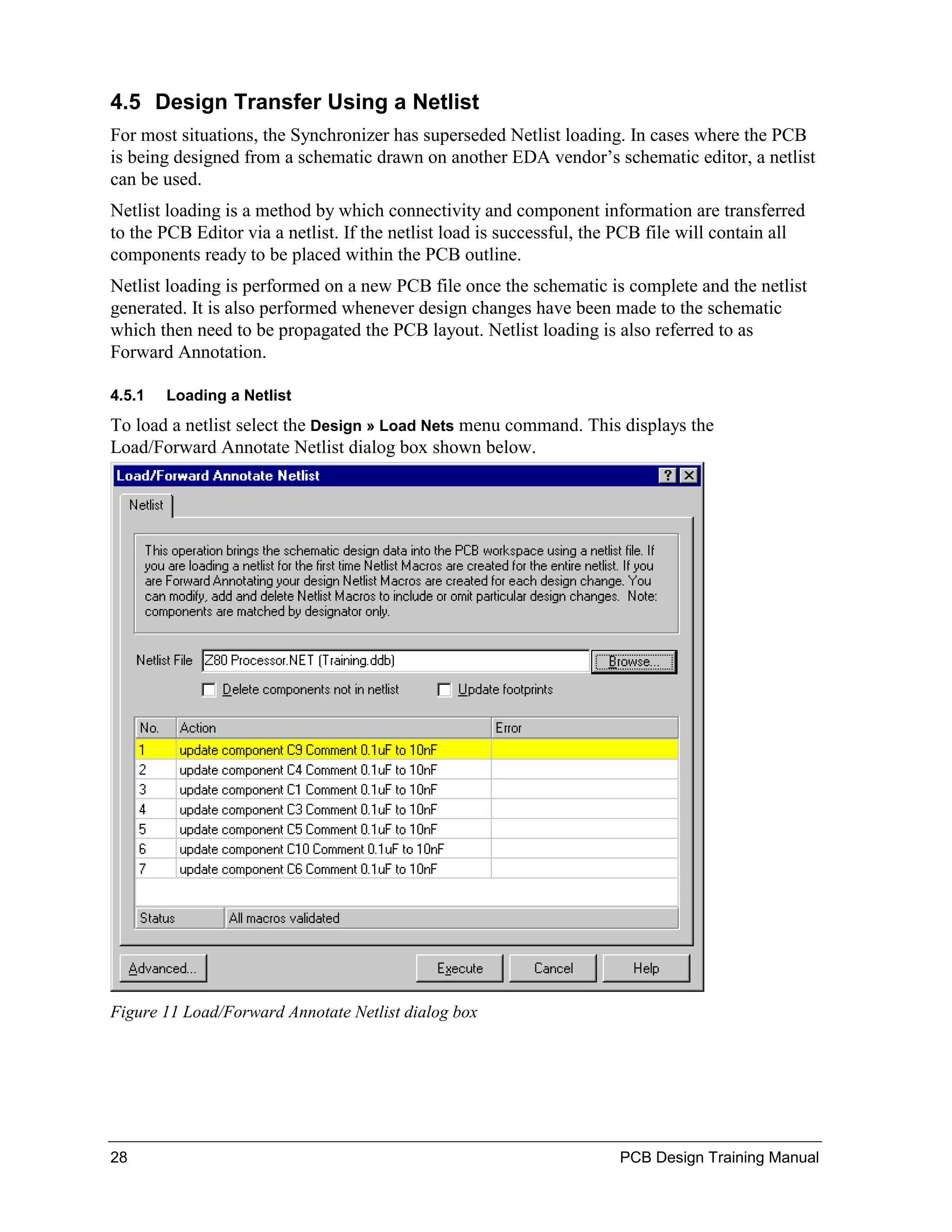 4.5 Design Transfer Using a Netlist
For most situations, the Synchronizer has superseded Netlist loading. In cases where the PCB
is being designed from a schematic drawn on another EDA vendor’s schematic editor, a netlist
can be used.
Netlist loading is a method by which connectivity and component information are transferred
to the PCB Editor via a netlist. If the netlist load is successful, the PCB file will contain all
components ready to be placed within the PCB outline.
Netlist loading is performed on a new PCB file once the schematic is complete and the netlist
generated. It is also performed whenever design changes have been made to the schematic
which then need to be propagated the PCB layout. Netlist loading is also referred to as
Forward Annotation.

4.5.1   Loading a Netlist
To load a netlist select the Design » Load Nets menu command. This displays the
Load/Forward Annotate Netlist dialog box shown below.




Figure 11 Load/Forward Annotate Netlist dialog box




28                                                                     PCB Design Training Manual
 
