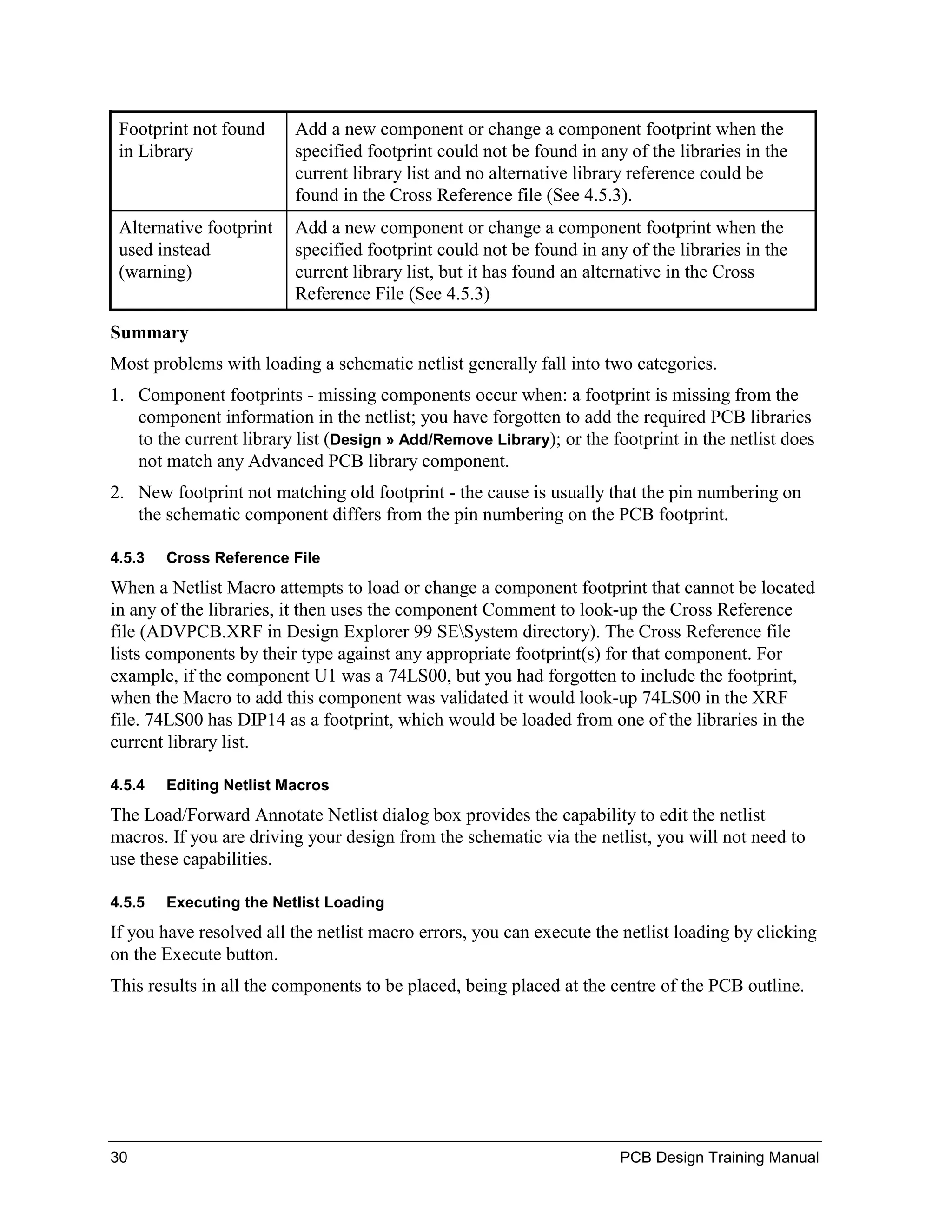 Footprint not found     Add a new component or change a component footprint when the
 in Library              specified footprint could not be found in any of the libraries in the
                         current library list and no alternative library reference could be
                         found in the Cross Reference file (See 4.5.3).
 Alternative footprint   Add a new component or change a component footprint when the
 used instead            specified footprint could not be found in any of the libraries in the
 (warning)               current library list, but it has found an alternative in the Cross
                         Reference File (See 4.5.3)

Summary
Most problems with loading a schematic netlist generally fall into two categories.
1. Component footprints - missing components occur when: a footprint is missing from the
   component information in the netlist; you have forgotten to add the required PCB libraries
   to the current library list (Design » Add/Remove Library); or the footprint in the netlist does
   not match any Advanced PCB library component.
2. New footprint not matching old footprint - the cause is usually that the pin numbering on
   the schematic component differs from the pin numbering on the PCB footprint.

4.5.3   Cross Reference File
When a Netlist Macro attempts to load or change a component footprint that cannot be located
in any of the libraries, it then uses the component Comment to look-up the Cross Reference
file (ADVPCB.XRF in Design Explorer 99 SESystem directory). The Cross Reference file
lists components by their type against any appropriate footprint(s) for that component. For
example, if the component U1 was a 74LS00, but you had forgotten to include the footprint,
when the Macro to add this component was validated it would look-up 74LS00 in the XRF
file. 74LS00 has DIP14 as a footprint, which would be loaded from one of the libraries in the
current library list.

4.5.4   Editing Netlist Macros
The Load/Forward Annotate Netlist dialog box provides the capability to edit the netlist
macros. If you are driving your design from the schematic via the netlist, you will not need to
use these capabilities.

4.5.5   Executing the Netlist Loading
If you have resolved all the netlist macro errors, you can execute the netlist loading by clicking
on the Execute button.
This results in all the components to be placed, being placed at the centre of the PCB outline.




30                                                                    PCB Design Training Manual
 