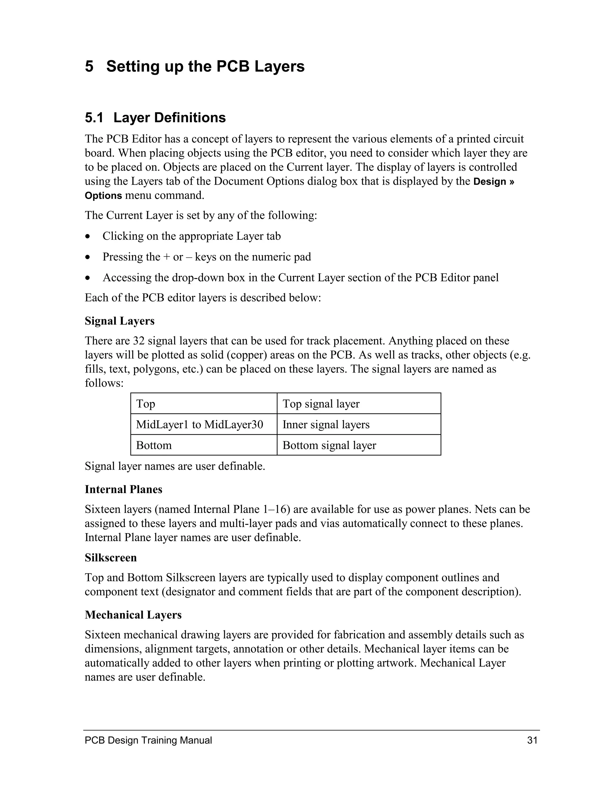5 Setting up the PCB Layers


5.1 Layer Definitions
The PCB Editor has a concept of layers to represent the various elements of a printed circuit
board. When placing objects using the PCB editor, you need to consider which layer they are
to be placed on. Objects are placed on the Current layer. The display of layers is controlled
using the Layers tab of the Document Options dialog box that is displayed by the Design »
Options menu command.

The Current Layer is set by any of the following:
•   Clicking on the appropriate Layer tab
•   Pressing the + or – keys on the numeric pad
•   Accessing the drop-down box in the Current Layer section of the PCB Editor panel
Each of the PCB editor layers is described below:
Signal Layers
There are 32 signal layers that can be used for track placement. Anything placed on these
layers will be plotted as solid (copper) areas on the PCB. As well as tracks, other objects (e.g.
fills, text, polygons, etc.) can be placed on these layers. The signal layers are named as
follows:
           Top                              Top signal layer
           MidLayer1 to MidLayer30          Inner signal layers
           Bottom                           Bottom signal layer
Signal layer names are user definable.
Internal Planes
Sixteen layers (named Internal Plane 1–16) are available for use as power planes. Nets can be
assigned to these layers and multi-layer pads and vias automatically connect to these planes.
Internal Plane layer names are user definable.
Silkscreen
Top and Bottom Silkscreen layers are typically used to display component outlines and
component text (designator and comment fields that are part of the component description).
Mechanical Layers
Sixteen mechanical drawing layers are provided for fabrication and assembly details such as
dimensions, alignment targets, annotation or other details. Mechanical layer items can be
automatically added to other layers when printing or plotting artwork. Mechanical Layer
names are user definable.




PCB Design Training Manual                                                                      31
 
