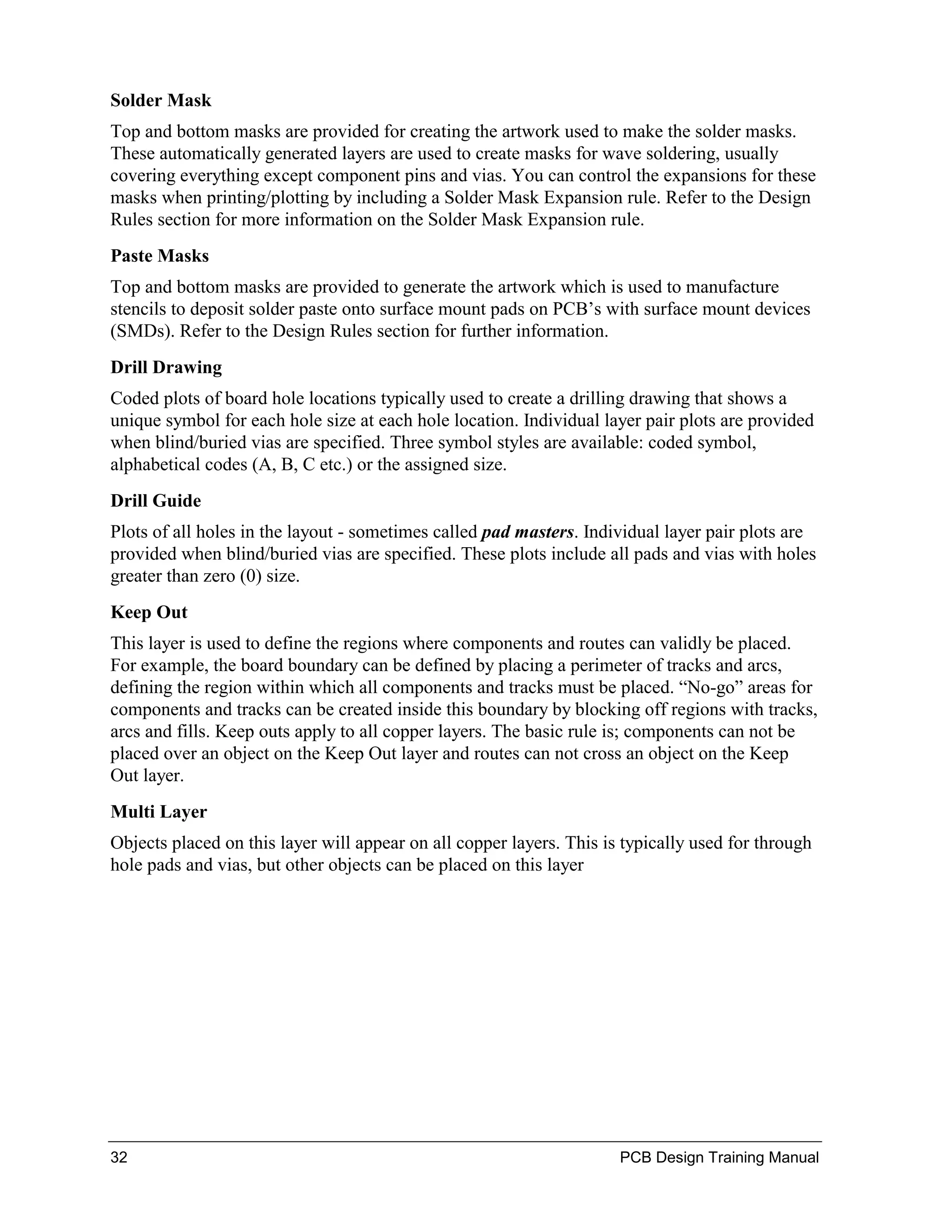 Solder Mask
Top and bottom masks are provided for creating the artwork used to make the solder masks.
These automatically generated layers are used to create masks for wave soldering, usually
covering everything except component pins and vias. You can control the expansions for these
masks when printing/plotting by including a Solder Mask Expansion rule. Refer to the Design
Rules section for more information on the Solder Mask Expansion rule.
Paste Masks
Top and bottom masks are provided to generate the artwork which is used to manufacture
stencils to deposit solder paste onto surface mount pads on PCB’s with surface mount devices
(SMDs). Refer to the Design Rules section for further information.
Drill Drawing
Coded plots of board hole locations typically used to create a drilling drawing that shows a
unique symbol for each hole size at each hole location. Individual layer pair plots are provided
when blind/buried vias are specified. Three symbol styles are available: coded symbol,
alphabetical codes (A, B, C etc.) or the assigned size.
Drill Guide
Plots of all holes in the layout - sometimes called pad masters. Individual layer pair plots are
provided when blind/buried vias are specified. These plots include all pads and vias with holes
greater than zero (0) size.
Keep Out
This layer is used to define the regions where components and routes can validly be placed.
For example, the board boundary can be defined by placing a perimeter of tracks and arcs,
defining the region within which all components and tracks must be placed. “No-go” areas for
components and tracks can be created inside this boundary by blocking off regions with tracks,
arcs and fills. Keep outs apply to all copper layers. The basic rule is; components can not be
placed over an object on the Keep Out layer and routes can not cross an object on the Keep
Out layer.
Multi Layer
Objects placed on this layer will appear on all copper layers. This is typically used for through
hole pads and vias, but other objects can be placed on this layer




32                                                                    PCB Design Training Manual
 