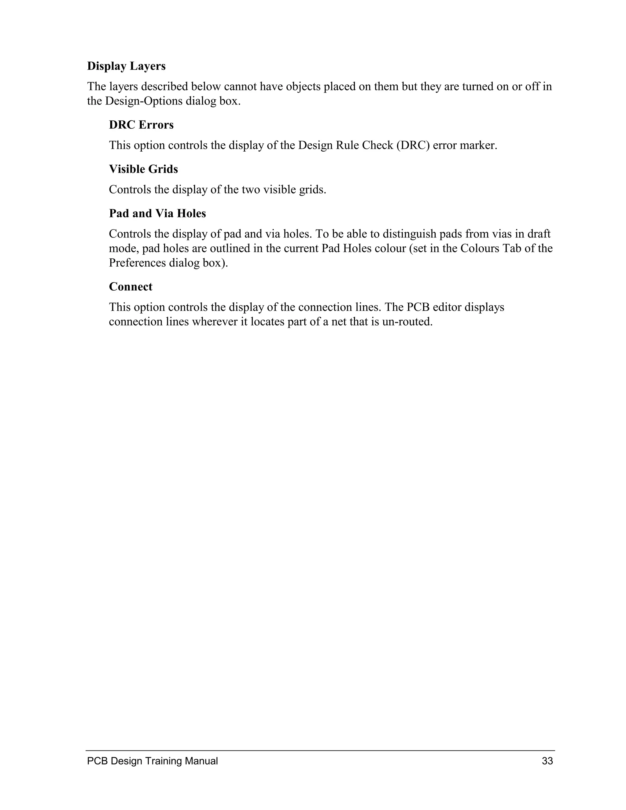 Display Layers
The layers described below cannot have objects placed on them but they are turned on or off in
the Design-Options dialog box.
    DRC Errors
    This option controls the display of the Design Rule Check (DRC) error marker.
    Visible Grids
    Controls the display of the two visible grids.
    Pad and Via Holes
    Controls the display of pad and via holes. To be able to distinguish pads from vias in draft
    mode, pad holes are outlined in the current Pad Holes colour (set in the Colours Tab of the
    Preferences dialog box).
    Connect
    This option controls the display of the connection lines. The PCB editor displays
    connection lines wherever it locates part of a net that is un-routed.




PCB Design Training Manual                                                                   33
 